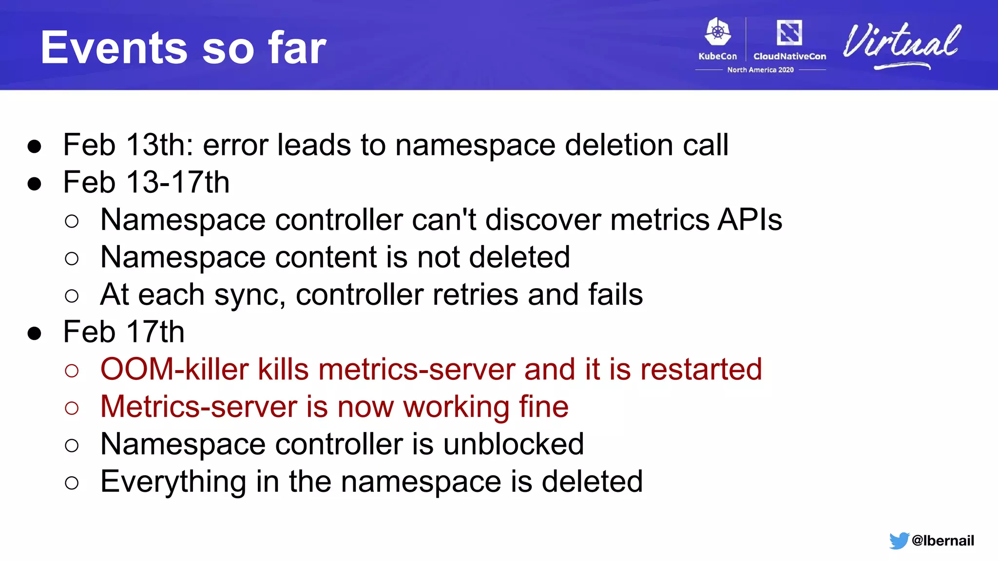 @lbernail
Events so far
● Feb 13th: error leads to namespace deletion call
● Feb 13-17th
○ Namespace controller can't discover metrics APIs
○ Namespace content is not deleted
○ At each sync, controller retries and fails
● Feb 17th
○ OOM-killer kills metrics-server and it is restarted
○ Metrics-server is now working fine
○ Namespace controller is unblocked
○ Everything in the namespace is deleted
 