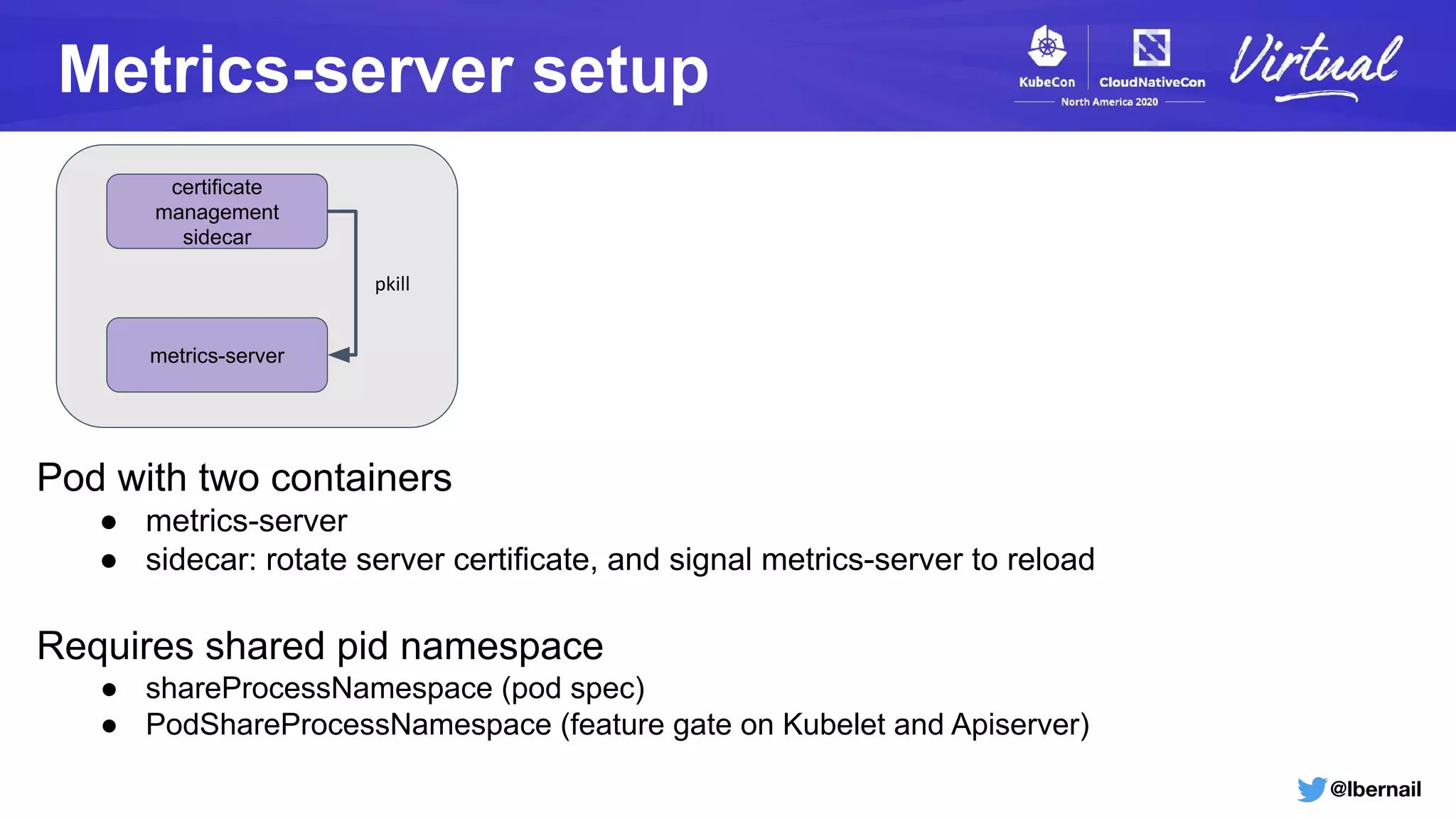 @lbernail
Metrics-server setup
metrics-server
certificate
management
sidecar
pkill
Pod with two containers
● metrics-server
● sidecar: rotate server certificate, and signal metrics-server to reload
Requires shared pid namespace
● shareProcessNamespace (pod spec)
● PodShareProcessNamespace (feature gate on Kubelet and Apiserver)
 