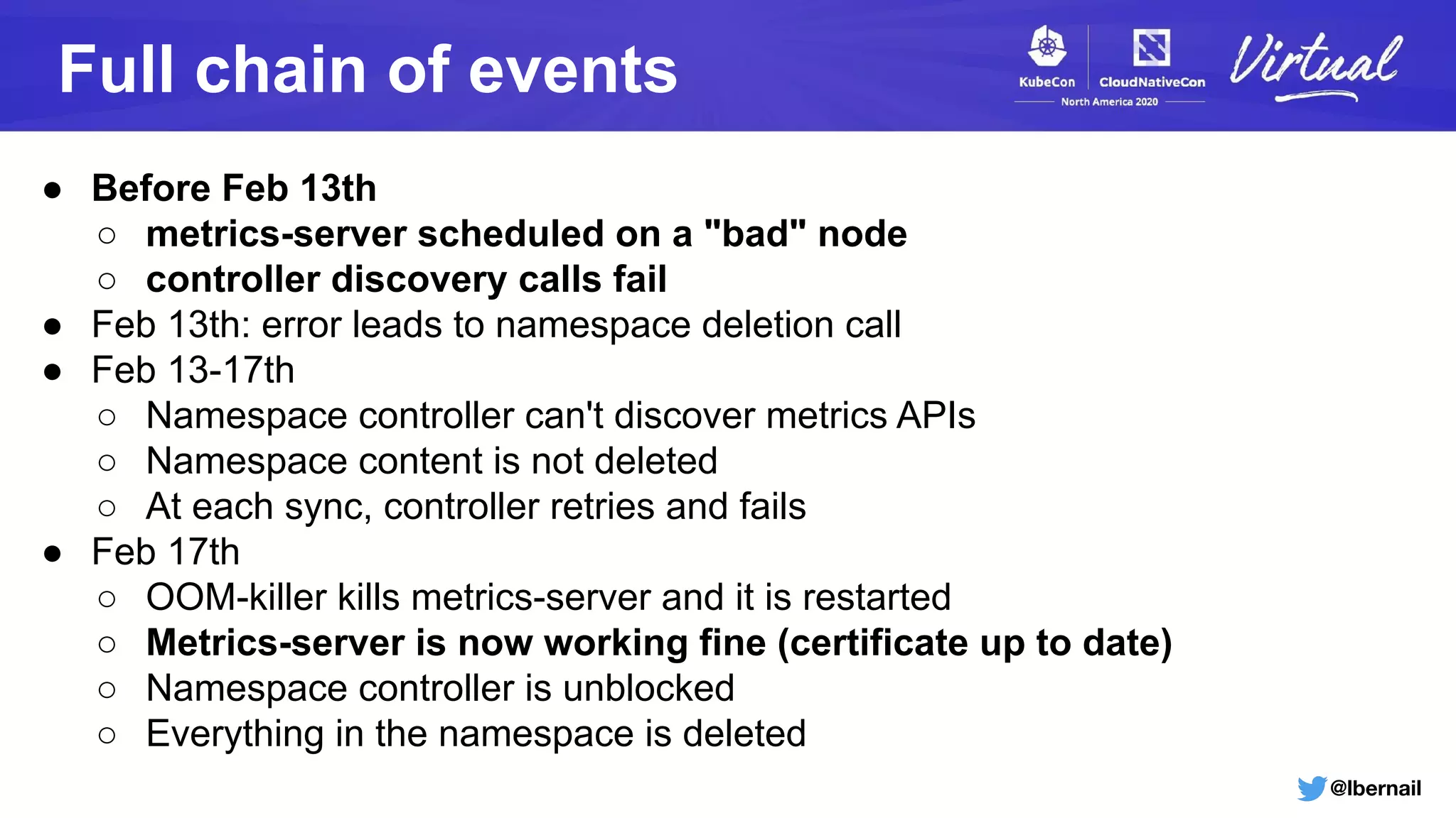 @lbernail
Full chain of events
● Before Feb 13th
○ metrics-server scheduled on a "bad" node
○ controller discovery calls fail
● Feb 13th: error leads to namespace deletion call
● Feb 13-17th
○ Namespace controller can't discover metrics APIs
○ Namespace content is not deleted
○ At each sync, controller retries and fails
● Feb 17th
○ OOM-killer kills metrics-server and it is restarted
○ Metrics-server is now working fine (certificate up to date)
○ Namespace controller is unblocked
○ Everything in the namespace is deleted
 