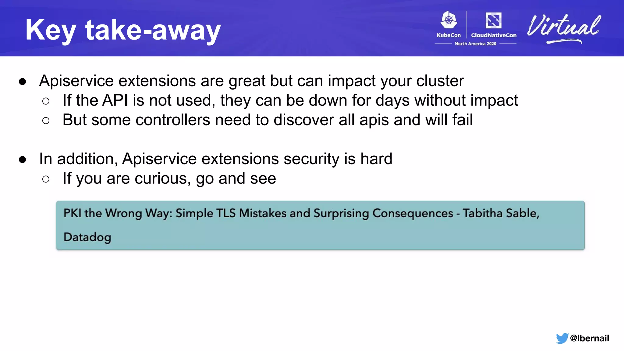 @lbernail
Key take-away
● Apiservice extensions are great but can impact your cluster
○ If the API is not used, they can be down for days without impact
○ But some controllers need to discover all apis and will fail
● In addition, Apiservice extensions security is hard
○ If you are curious, go and see
 