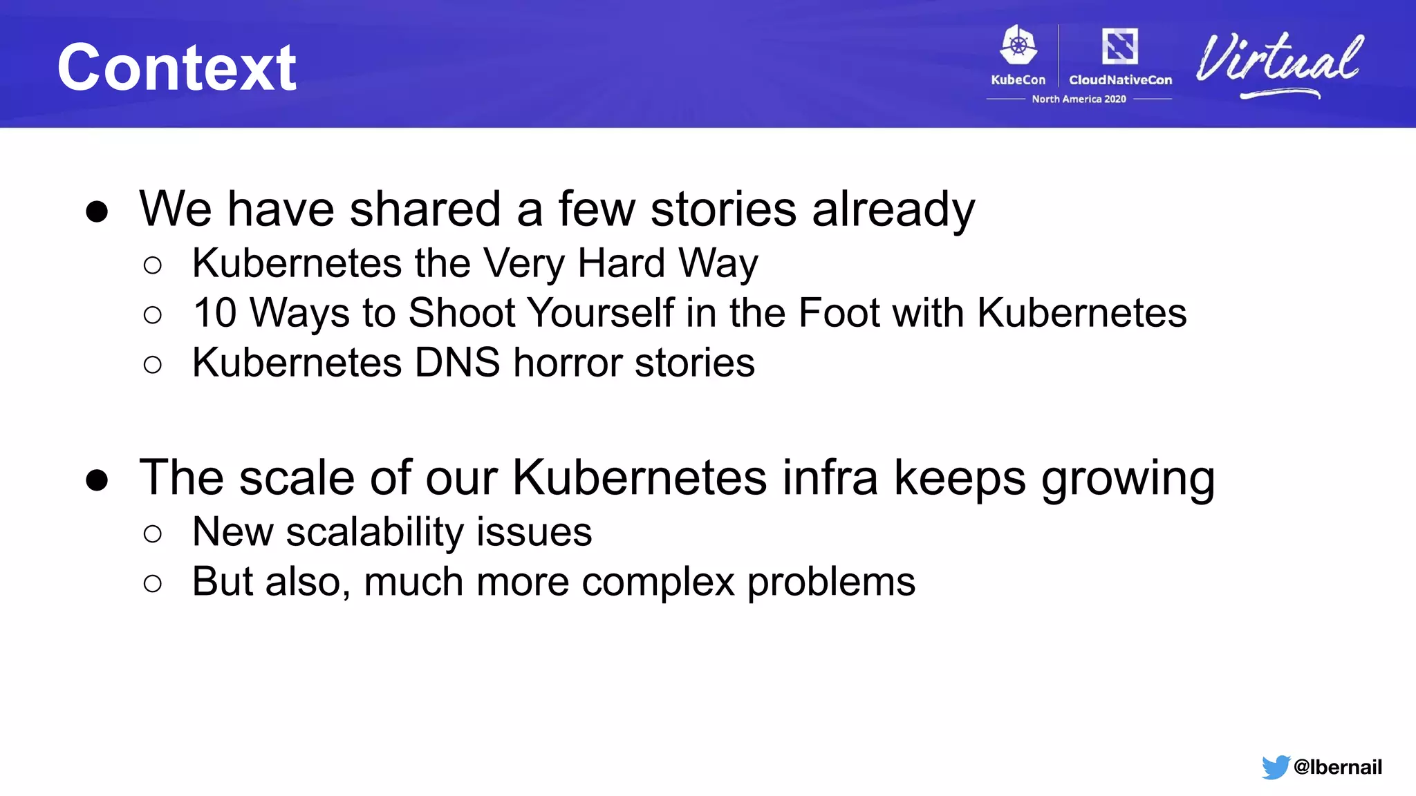 @lbernail
Context
● We have shared a few stories already
○ Kubernetes the Very Hard Way
○ 10 Ways to Shoot Yourself in the Foot with Kubernetes
○ Kubernetes DNS horror stories
● The scale of our Kubernetes infra keeps growing
○ New scalability issues
○ But also, much more complex problems
 