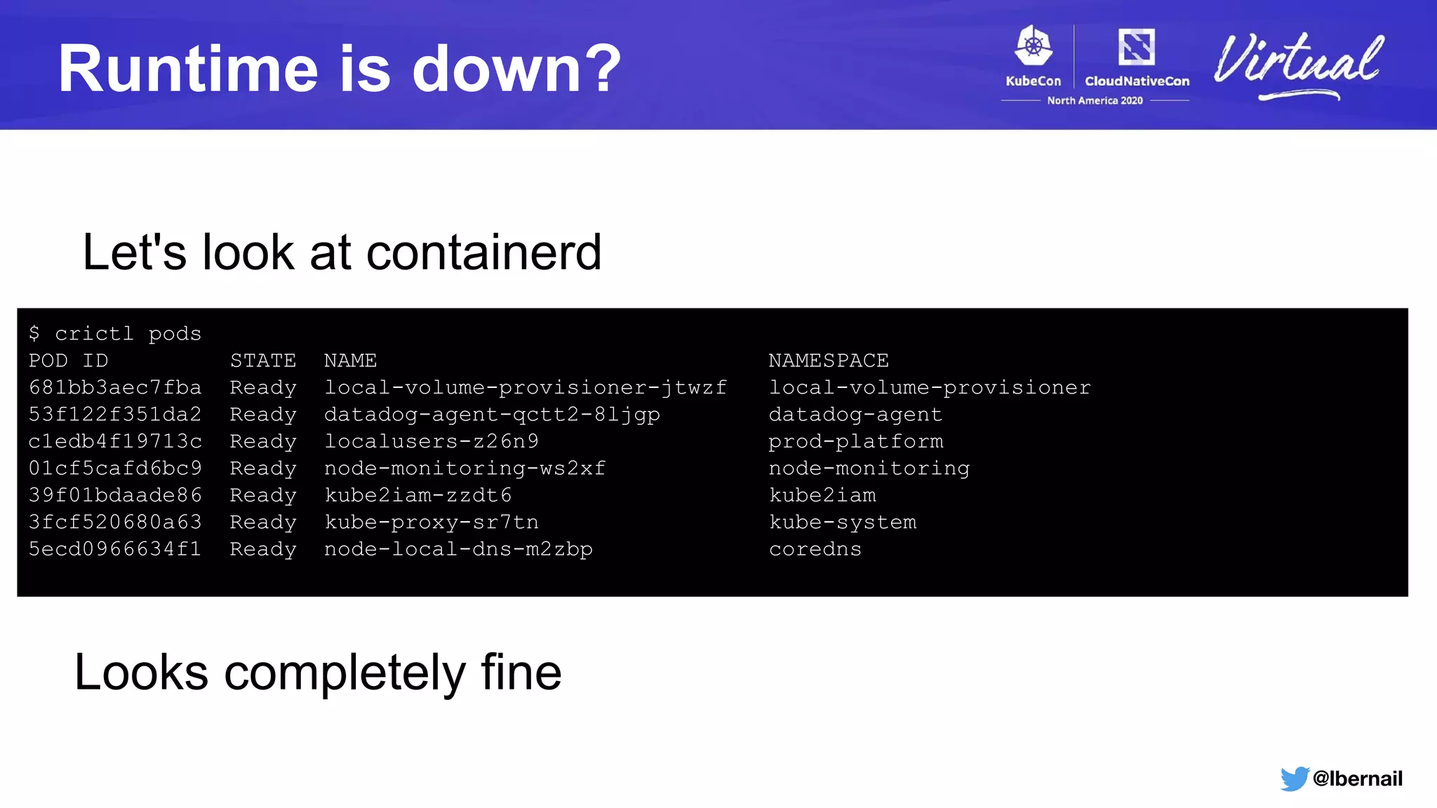 @lbernail
Runtime is down?
$ crictl pods
POD ID STATE NAME NAMESPACE
681bb3aec7fba Ready local-volume-provisioner-jtwzf local-volume-provisioner
53f122f351da2 Ready datadog-agent-qctt2-8ljgp datadog-agent
c1edb4f19713c Ready localusers-z26n9 prod-platform
01cf5cafd6bc9 Ready node-monitoring-ws2xf node-monitoring
39f01bdaade86 Ready kube2iam-zzdt6 kube2iam
3fcf520680a63 Ready kube-proxy-sr7tn kube-system
5ecd0966634f1 Ready node-local-dns-m2zbp coredns
Looks completely fine
Let's look at containerd
 