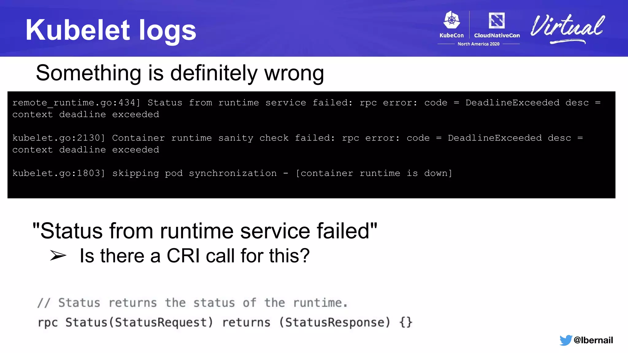 @lbernail
Kubelet logs
remote_runtime.go:434] Status from runtime service failed: rpc error: code = DeadlineExceeded desc =
context deadline exceeded
kubelet.go:2130] Container runtime sanity check failed: rpc error: code = DeadlineExceeded desc =
context deadline exceeded
kubelet.go:1803] skipping pod synchronization - [container runtime is down]
"Status from runtime service failed"
➢ Is there a CRI call for this?
Something is definitely wrong
 
