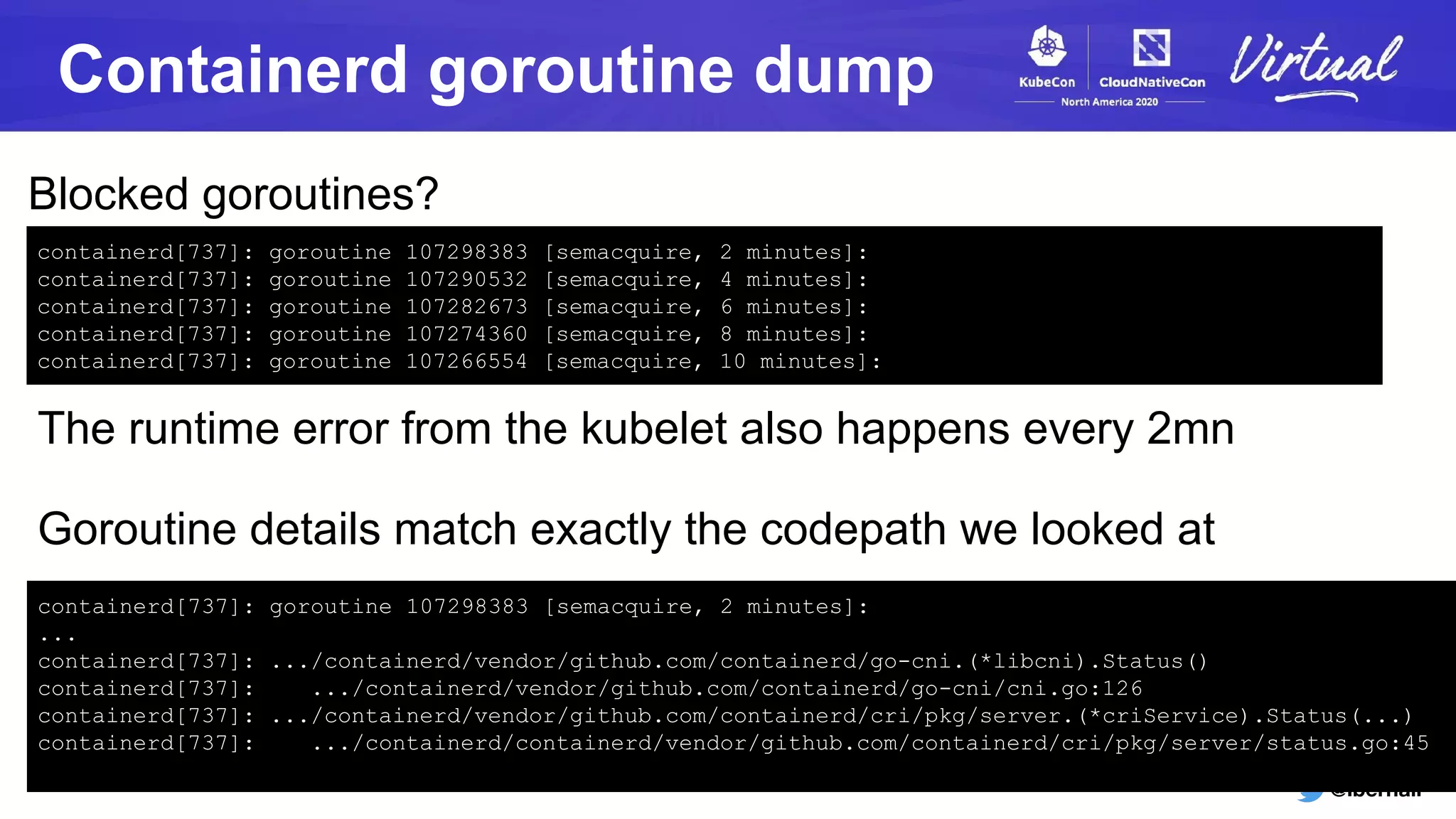 @lbernail
Containerd goroutine dump
containerd[737]: goroutine 107298383 [semacquire, 2 minutes]:
containerd[737]: goroutine 107290532 [semacquire, 4 minutes]:
containerd[737]: goroutine 107282673 [semacquire, 6 minutes]:
containerd[737]: goroutine 107274360 [semacquire, 8 minutes]:
containerd[737]: goroutine 107266554 [semacquire, 10 minutes]:
Blocked goroutines?
The runtime error from the kubelet also happens every 2mn
containerd[737]: goroutine 107298383 [semacquire, 2 minutes]:
...
containerd[737]: .../containerd/vendor/github.com/containerd/go-cni.(*libcni).Status()
containerd[737]: .../containerd/vendor/github.com/containerd/go-cni/cni.go:126
containerd[737]: .../containerd/vendor/github.com/containerd/cri/pkg/server.(*criService).Status(...)
containerd[737]: .../containerd/containerd/vendor/github.com/containerd/cri/pkg/server/status.go:45
Goroutine details match exactly the codepath we looked at
 