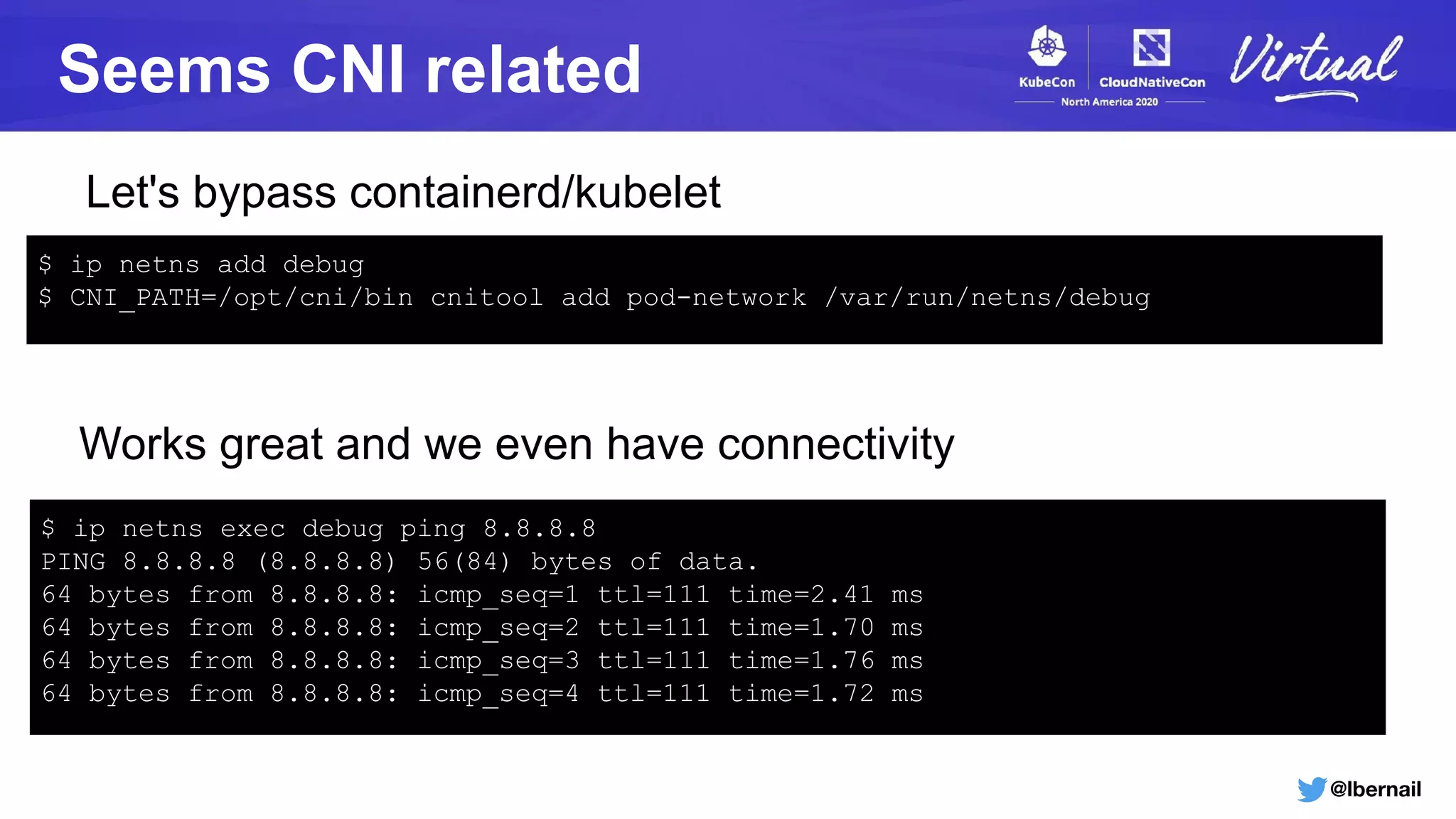 @lbernail
Seems CNI related
Let's bypass containerd/kubelet
$ ip netns add debug
$ CNI_PATH=/opt/cni/bin cnitool add pod-network /var/run/netns/debug
Works great and we even have connectivity
$ ip netns exec debug ping 8.8.8.8
PING 8.8.8.8 (8.8.8.8) 56(84) bytes of data.
64 bytes from 8.8.8.8: icmp_seq=1 ttl=111 time=2.41 ms
64 bytes from 8.8.8.8: icmp_seq=2 ttl=111 time=1.70 ms
64 bytes from 8.8.8.8: icmp_seq=3 ttl=111 time=1.76 ms
64 bytes from 8.8.8.8: icmp_seq=4 ttl=111 time=1.72 ms
 