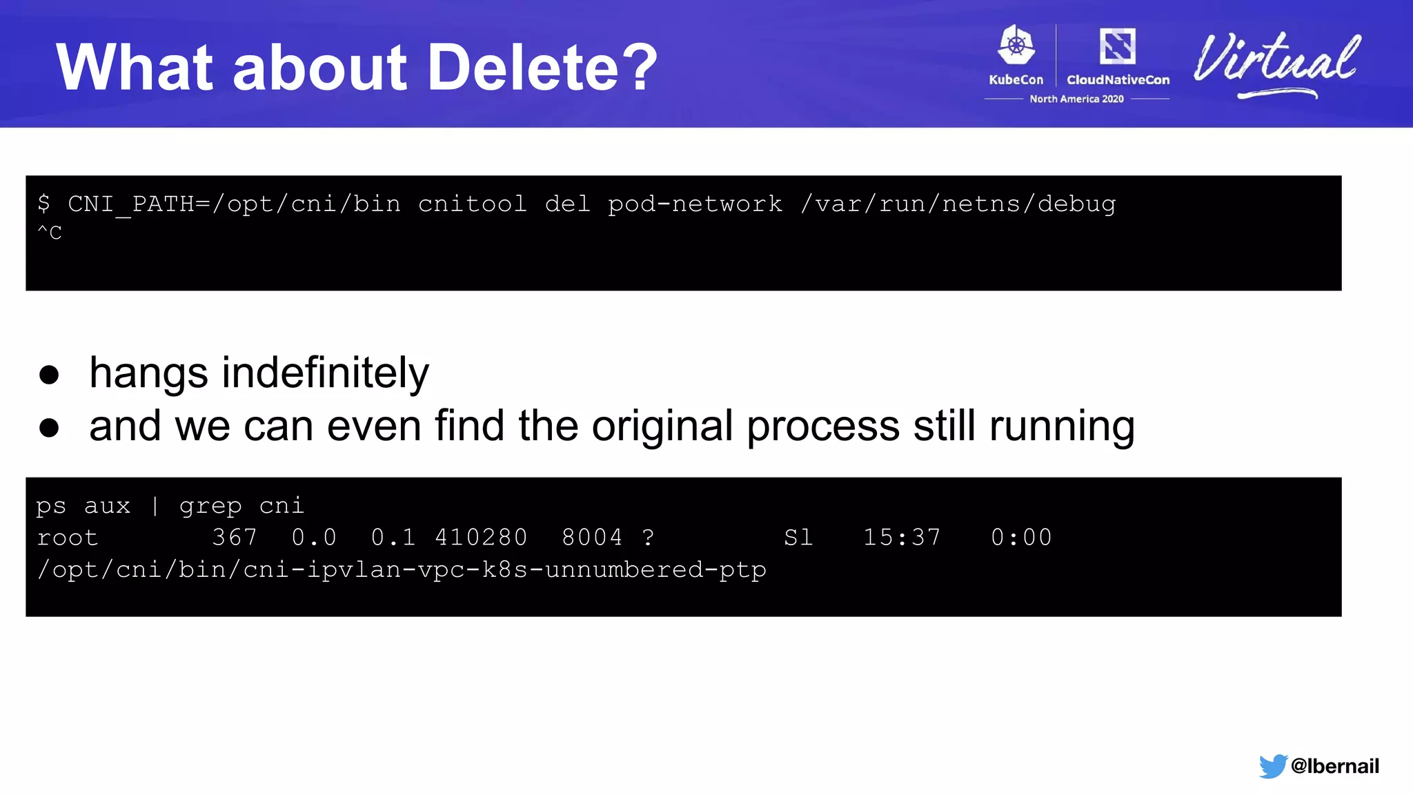 @lbernail
What about Delete?
$ CNI_PATH=/opt/cni/bin cnitool del pod-network /var/run/netns/debug
^C
● hangs indefinitely
● and we can even find the original process still running
ps aux | grep cni
root 367 0.0 0.1 410280 8004 ? Sl 15:37 0:00
/opt/cni/bin/cni-ipvlan-vpc-k8s-unnumbered-ptp
 