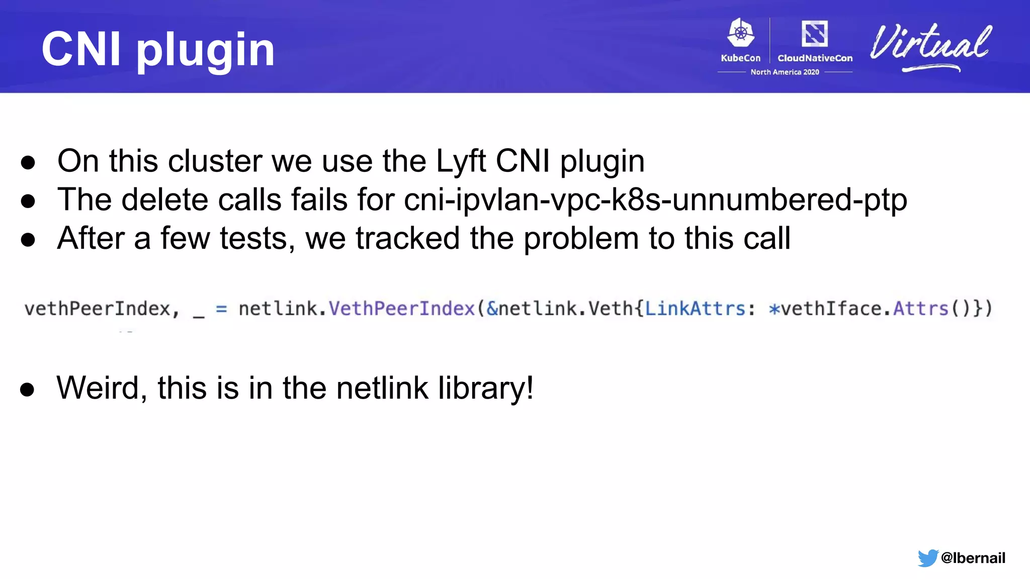 @lbernail
CNI plugin
● On this cluster we use the Lyft CNI plugin
● The delete calls fails for cni-ipvlan-vpc-k8s-unnumbered-ptp
● After a few tests, we tracked the problem to this call
● Weird, this is in the netlink library!
 