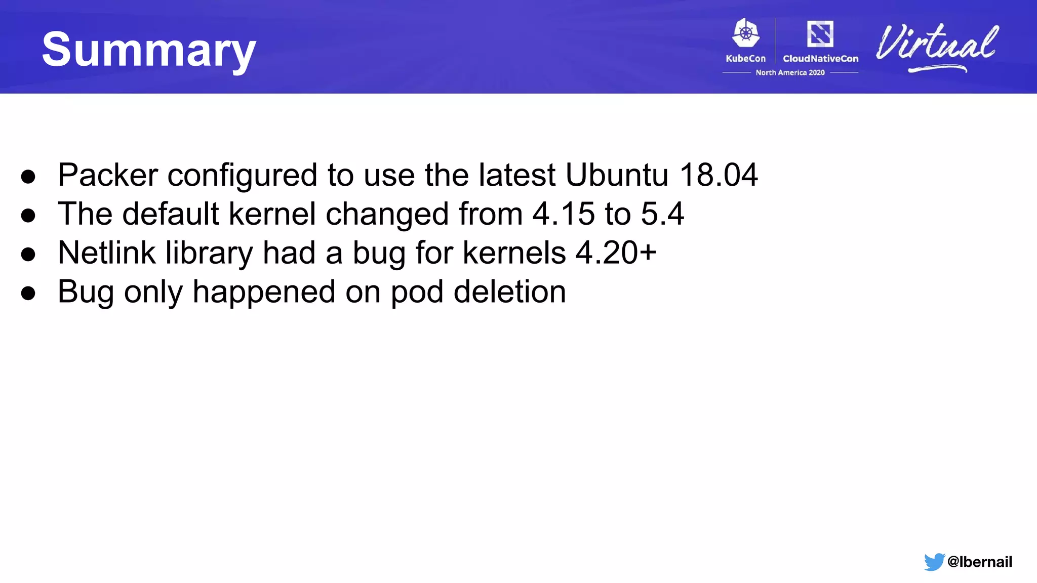 @lbernail
Summary
● Packer configured to use the latest Ubuntu 18.04
● The default kernel changed from 4.15 to 5.4
● Netlink library had a bug for kernels 4.20+
● Bug only happened on pod deletion
 