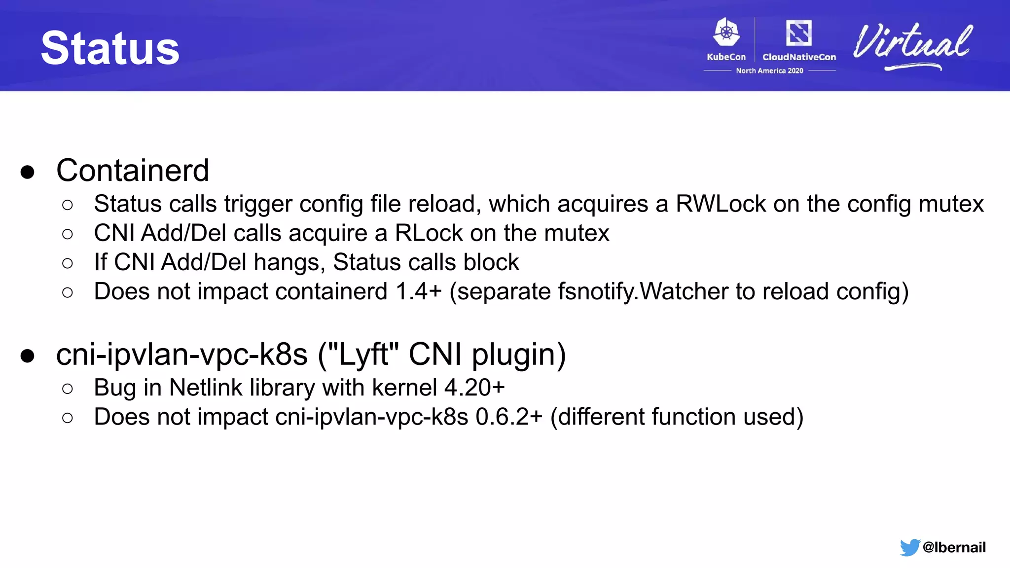 @lbernail
Status
● Containerd
○ Status calls trigger config file reload, which acquires a RWLock on the config mutex
○ CNI Add/Del calls acquire a RLock on the mutex
○ If CNI Add/Del hangs, Status calls block
○ Does not impact containerd 1.4+ (separate fsnotify.Watcher to reload config)
● cni-ipvlan-vpc-k8s ("Lyft" CNI plugin)
○ Bug in Netlink library with kernel 4.20+
○ Does not impact cni-ipvlan-vpc-k8s 0.6.2+ (different function used)
 