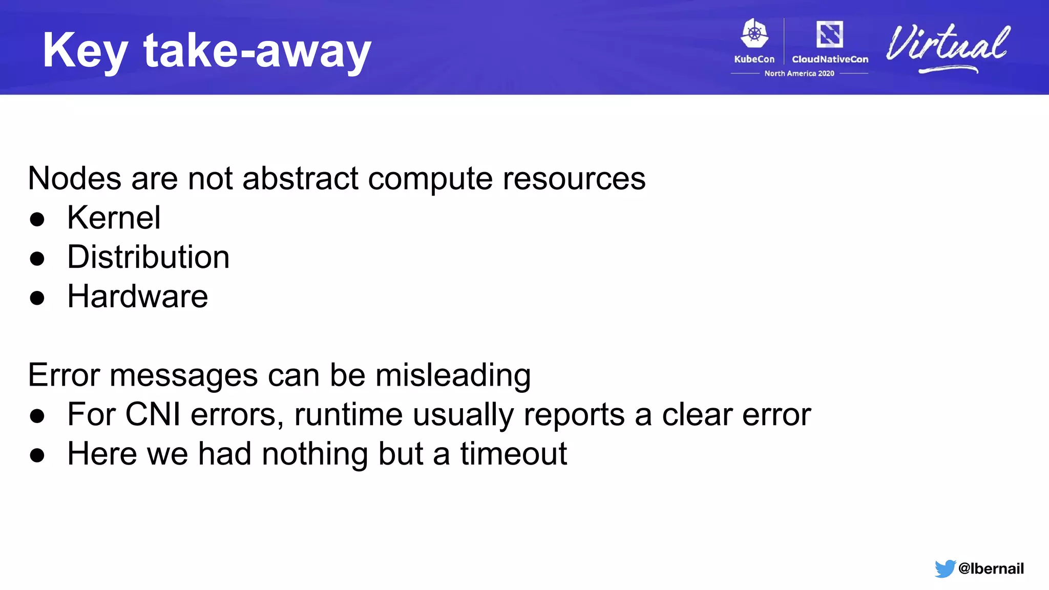 @lbernail
Key take-away
Nodes are not abstract compute resources
● Kernel
● Distribution
● Hardware
Error messages can be misleading
● For CNI errors, runtime usually reports a clear error
● Here we had nothing but a timeout
 