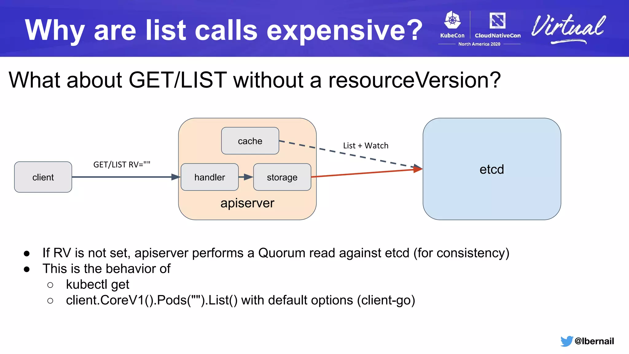 @lbernail
Why are list calls expensive?
What about GET/LIST without a resourceVersion?
apiserver
etcd
cache List + Watch
client storagehandler
GET/LIST RV=""
● If RV is not set, apiserver performs a Quorum read against etcd (for consistency)
● This is the behavior of
○ kubectl get
○ client.CoreV1().Pods("").List() with default options (client-go)
 
