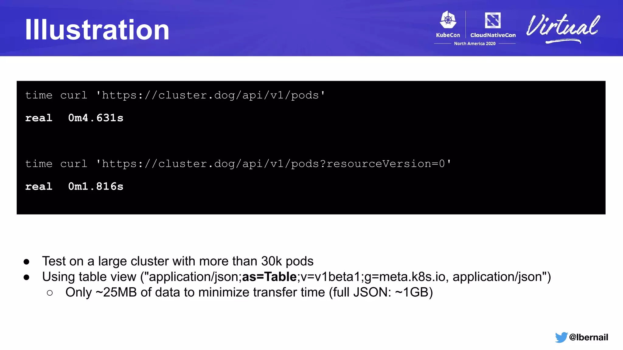 @lbernail
Illustration
● Test on a large cluster with more than 30k pods
● Using table view ("application/json;as=Table;v=v1beta1;g=meta.k8s.io, application/json")
○ Only ~25MB of data to minimize transfer time (full JSON: ~1GB)
time curl 'https://cluster.dog/api/v1/pods'
real 0m4.631s
time curl 'https://cluster.dog/api/v1/pods?resourceVersion=0'
real 0m1.816s
 
