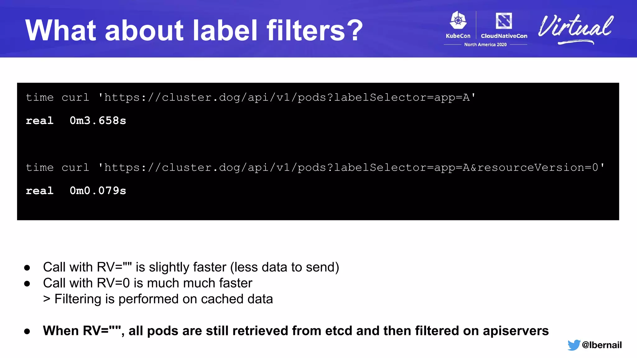 @lbernail
What about label filters?
time curl 'https://cluster.dog/api/v1/pods?labelSelector=app=A'
real 0m3.658s
time curl 'https://cluster.dog/api/v1/pods?labelSelector=app=A&resourceVersion=0'
real 0m0.079s
● Call with RV="" is slightly faster (less data to send)
● Call with RV=0 is much much faster
> Filtering is performed on cached data
● When RV="", all pods are still retrieved from etcd and then filtered on apiservers
 