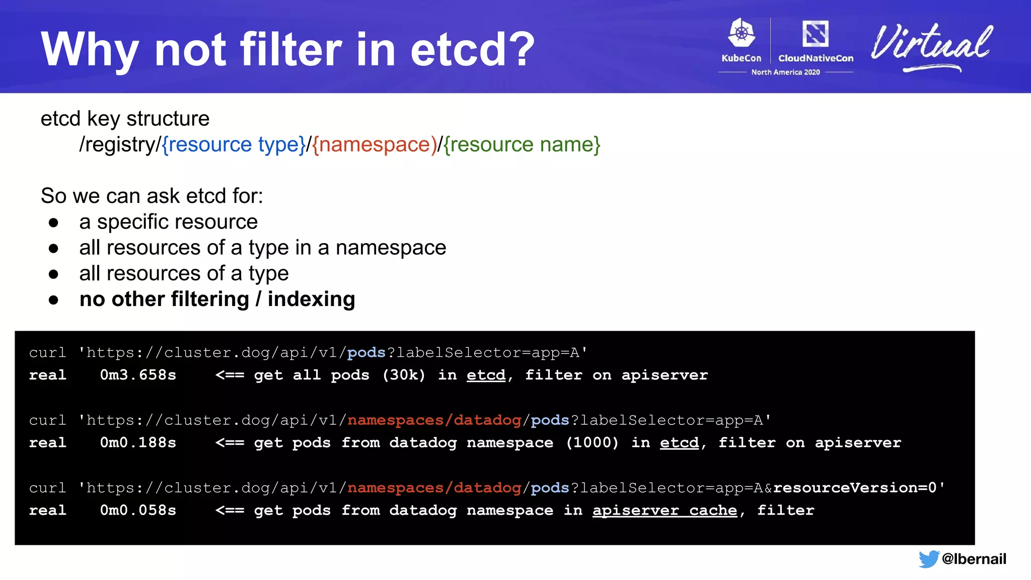 @lbernail
Why not filter in etcd?
etcd key structure
/registry/{resource type}/{namespace)/{resource name}
So we can ask etcd for:
● a specific resource
● all resources of a type in a namespace
● all resources of a type
● no other filtering / indexing
curl 'https://cluster.dog/api/v1/pods?labelSelector=app=A'
real 0m3.658s <== get all pods (30k) in etcd, filter on apiserver
curl 'https://cluster.dog/api/v1/namespaces/datadog/pods?labelSelector=app=A'
real 0m0.188s <== get pods from datadog namespace (1000) in etcd, filter on apiserver
curl 'https://cluster.dog/api/v1/namespaces/datadog/pods?labelSelector=app=A&resourceVersion=0'
real 0m0.058s <== get pods from datadog namespace in apiserver cache, filter
 