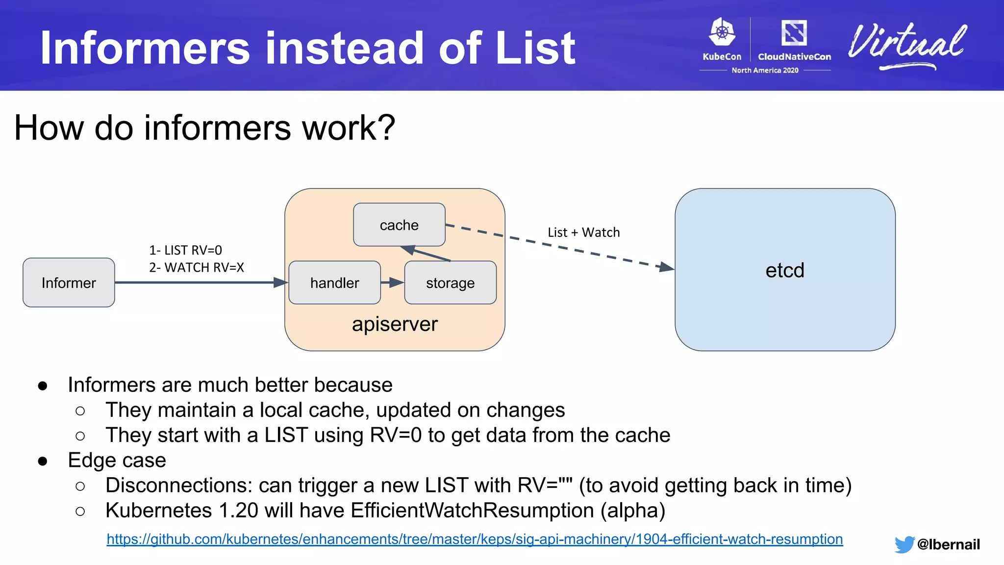 @lbernail
Informers instead of List
How do informers work?
apiserver
etcd
cache List + Watch
Informer storagehandler
1- LIST RV=0
2- WATCH RV=X
● Informers are much better because
○ They maintain a local cache, updated on changes
○ They start with a LIST using RV=0 to get data from the cache
● Edge case
○ Disconnections: can trigger a new LIST with RV="" (to avoid getting back in time)
○ Kubernetes 1.20 will have EfficientWatchResumption (alpha)
https://github.com/kubernetes/enhancements/tree/master/keps/sig-api-machinery/1904-efficient-watch-resumption
 
