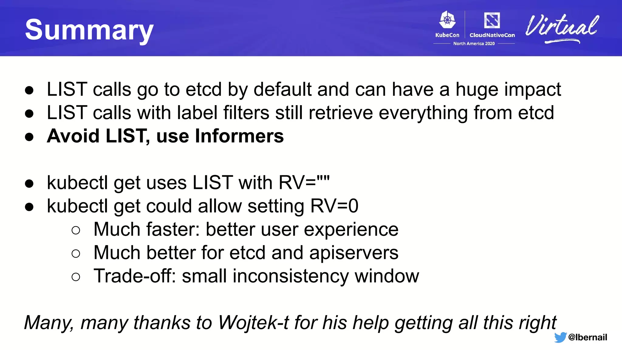 @lbernail
Summary
● LIST calls go to etcd by default and can have a huge impact
● LIST calls with label filters still retrieve everything from etcd
● Avoid LIST, use Informers
● kubectl get uses LIST with RV=""
● kubectl get could allow setting RV=0
○ Much faster: better user experience
○ Much better for etcd and apiservers
○ Trade-off: small inconsistency window
Many, many thanks to Wojtek-t for his help getting all this right
 