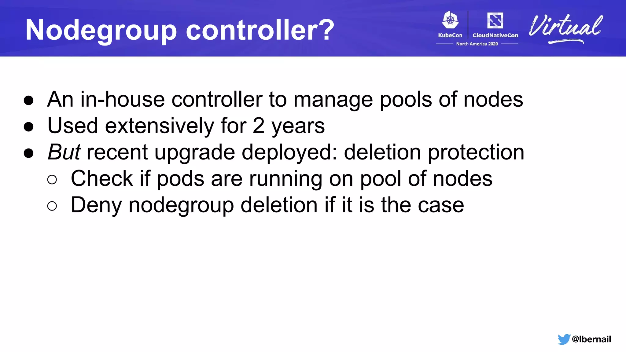 @lbernail
Nodegroup controller?
● An in-house controller to manage pools of nodes
● Used extensively for 2 years
● But recent upgrade deployed: deletion protection
○ Check if pods are running on pool of nodes
○ Deny nodegroup deletion if it is the case
 