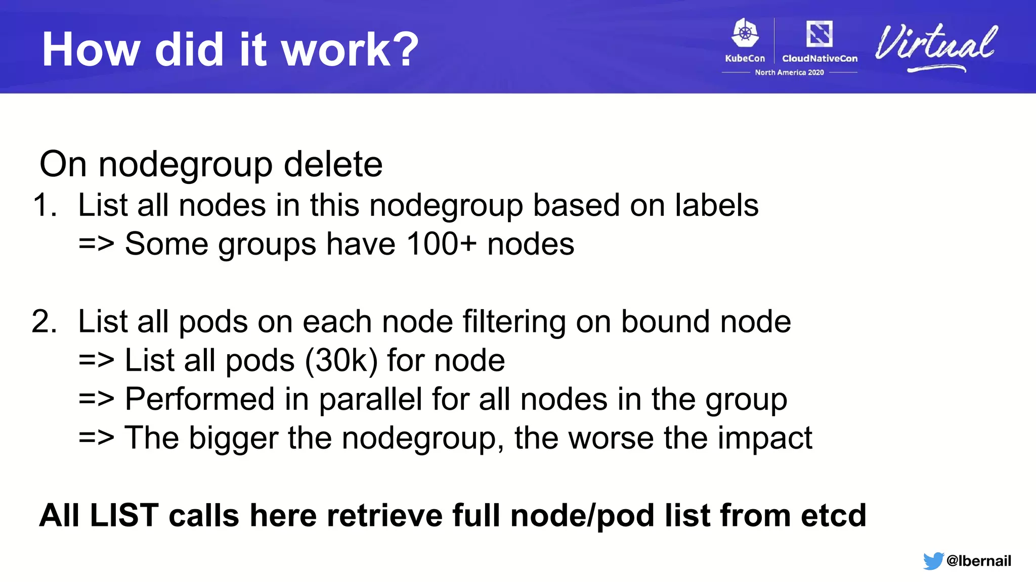 @lbernail
How did it work?
On nodegroup delete
1. List all nodes in this nodegroup based on labels
=> Some groups have 100+ nodes
2. List all pods on each node filtering on bound node
=> List all pods (30k) for node
=> Performed in parallel for all nodes in the group
=> The bigger the nodegroup, the worse the impact
All LIST calls here retrieve full node/pod list from etcd
 