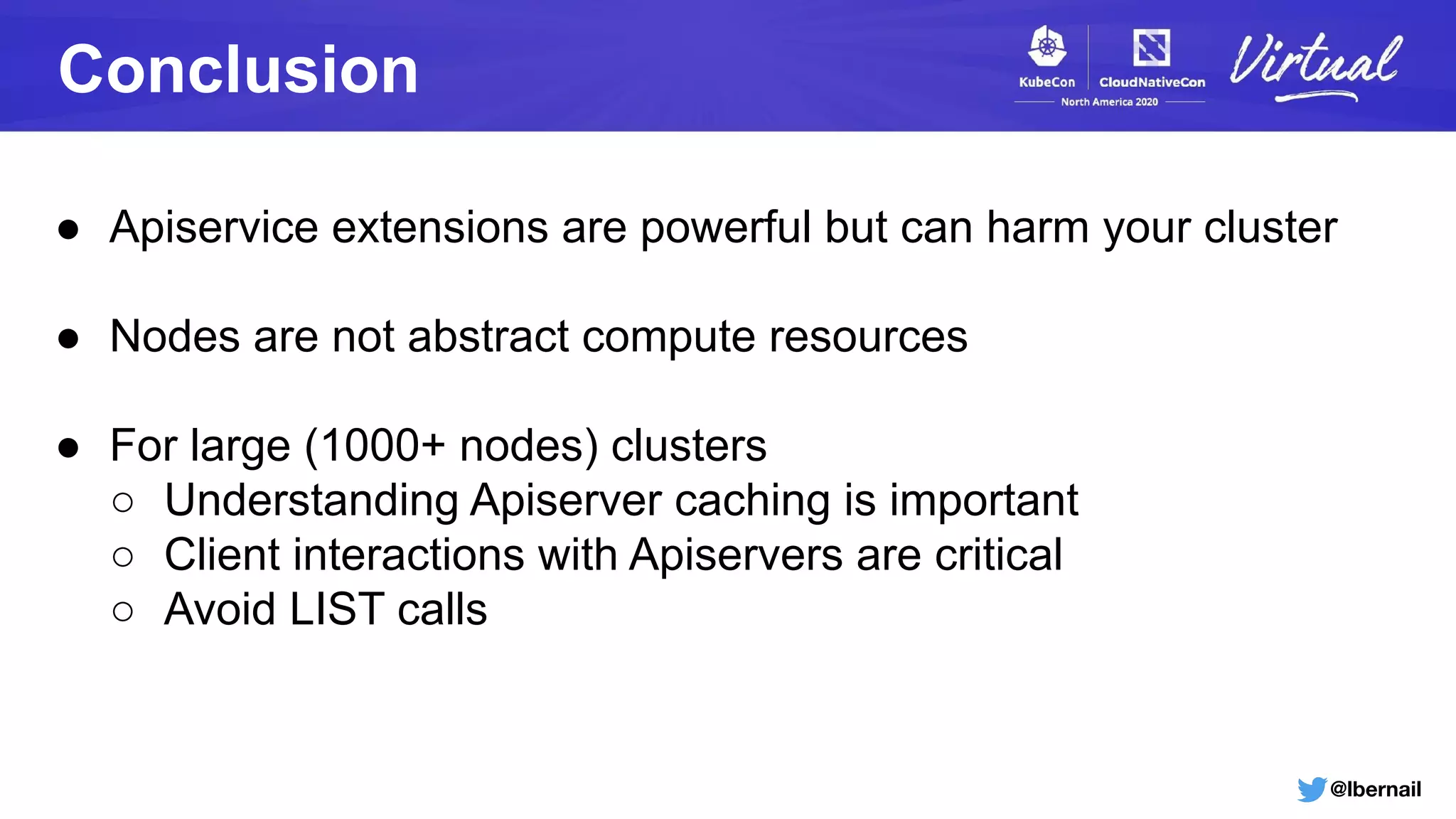 @lbernail
Conclusion
● Apiservice extensions are powerful but can harm your cluster
● Nodes are not abstract compute resources
● For large (1000+ nodes) clusters
○ Understanding Apiserver caching is important
○ Client interactions with Apiservers are critical
○ Avoid LIST calls
 
