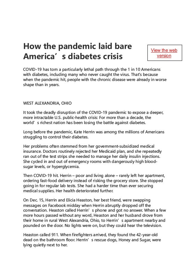 How the pandemic laid bare
America' s diabetes crisis
COVID-19 has torn a particularly lethal path through the 1 in 10 Americans
with diabetes, including many who never caug_ht the virus. That's because
when the pandemic hit, people with the chronic disease were already in worse
shape than in years.
WEST ALEXANDRIA, OHIO
It took the deadly disruption of the COVID-19 pandemic to expose a deeper,
more intractable U.S. public-health crisis: For more than a decade, the
world's richest nation has been losing the battle against diabetes.
Long before the pandemic, Kate Herrin was among the millions of Americans
struggling to control their diabetes.
Her problems often stemmed from her government-subsidized medical
insurance. Doctors routinely rejected her Medicaid plan, and she repeatedly
ran out of the test strips she needed to manage her daily insulin injections.
She cycled in and out of emergency rooms with dangerously high blood­
sugar levels, or hyperglycemia.
Then COVID-19 hit. Herrin - poor and living alone - rarely left her apartment,
ordering fast-food delivery instead of risking the grocery store. She stopped
going in for regular lab tests. She had a harder time than ever securing
medical supplies. Her health deteriorated further.
On Dec. 15, Herrin and Elicia Heaston, her best friend, were swapping
messages on Facebook midday when Herrin abruptly dropped off the
conversation. Heaston called Herrin's phone and got no answer. When a few
more hours passed without any word, Heaston and her husband drove from
their home in rural West Alexandria, Ohio, to Herrin's apartment nearby and
pounded on the door. No lights were on, but they could hear the television.
Heaston called 911. When firefighters arrived, they found the 42-year-old
dead on the bathroom floor. Herrin's rescue dogs, Honey and Sugar, were
lying quietly next to her.
View the web
version
 