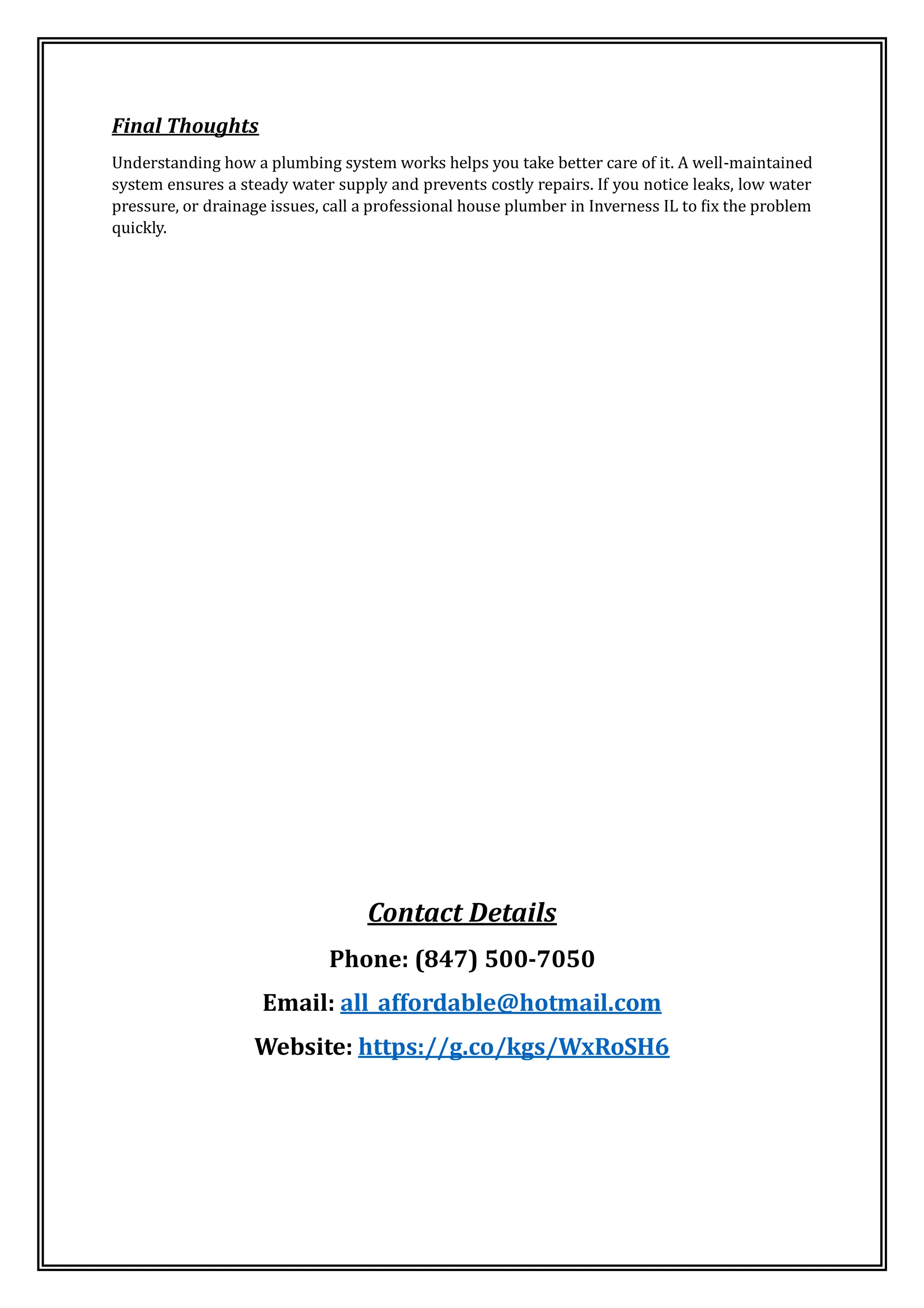 Final Thoughts
Understanding how a plumbing system works helps you take better care of it. A well-maintained
system ensures a steady water supply and prevents costly repairs. If you notice leaks, low water
pressure, or drainage issues, call a professional house plumber in Inverness IL to fix the problem
quickly.
Contact Details
Phone: (847) 500-7050
Email: all_affordable@hotmail.com
Website: https://g.co/kgs/WxRoSH6
 
