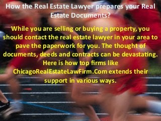How the Real Estate Lawyer prepares your Real
Estate Documents?
While you are selling or buying a property, you
should contact the real estate lawyer in your area to
pave the paperwork for you. The thought of
documents, deeds and contracts can be devastating.
Here is how top firms like
ChicagoRealEstateLawFirm.Com extends their
support in various ways.
 