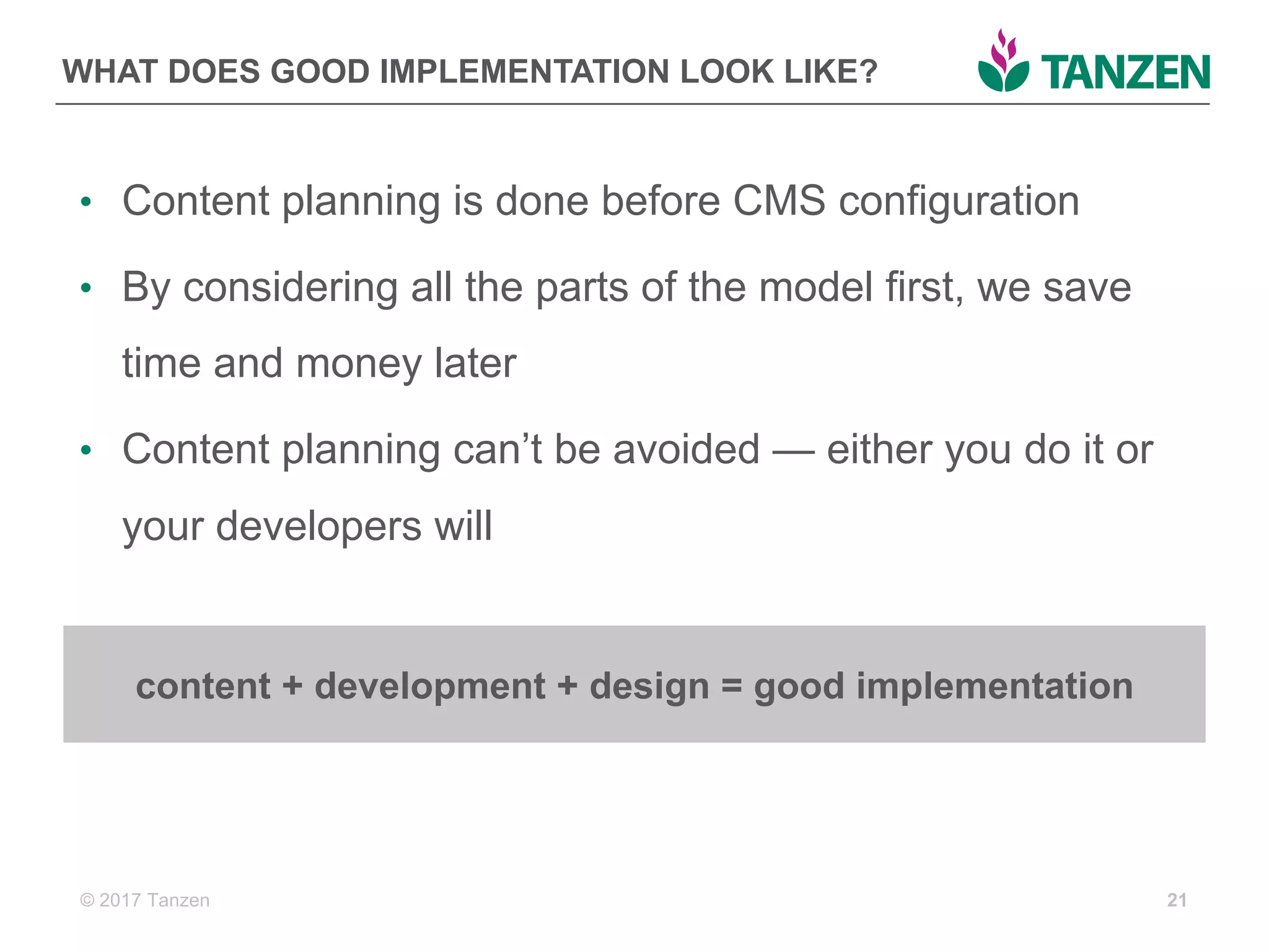 © 2017  Tanzen
WHAT  DOES  GOOD  IMPLEMENTATION  LOOK  LIKE?
• Content  planning  is  done  before  CMS  configuration
• By  considering  all  the  parts  of  the  model  first,  we  save  
time  and  money  later
• Content  planning  can’t  be  avoided  — either  you  do  it  or  
your  developers  will
21
content  +  development  +  design  =  good  implementation
 