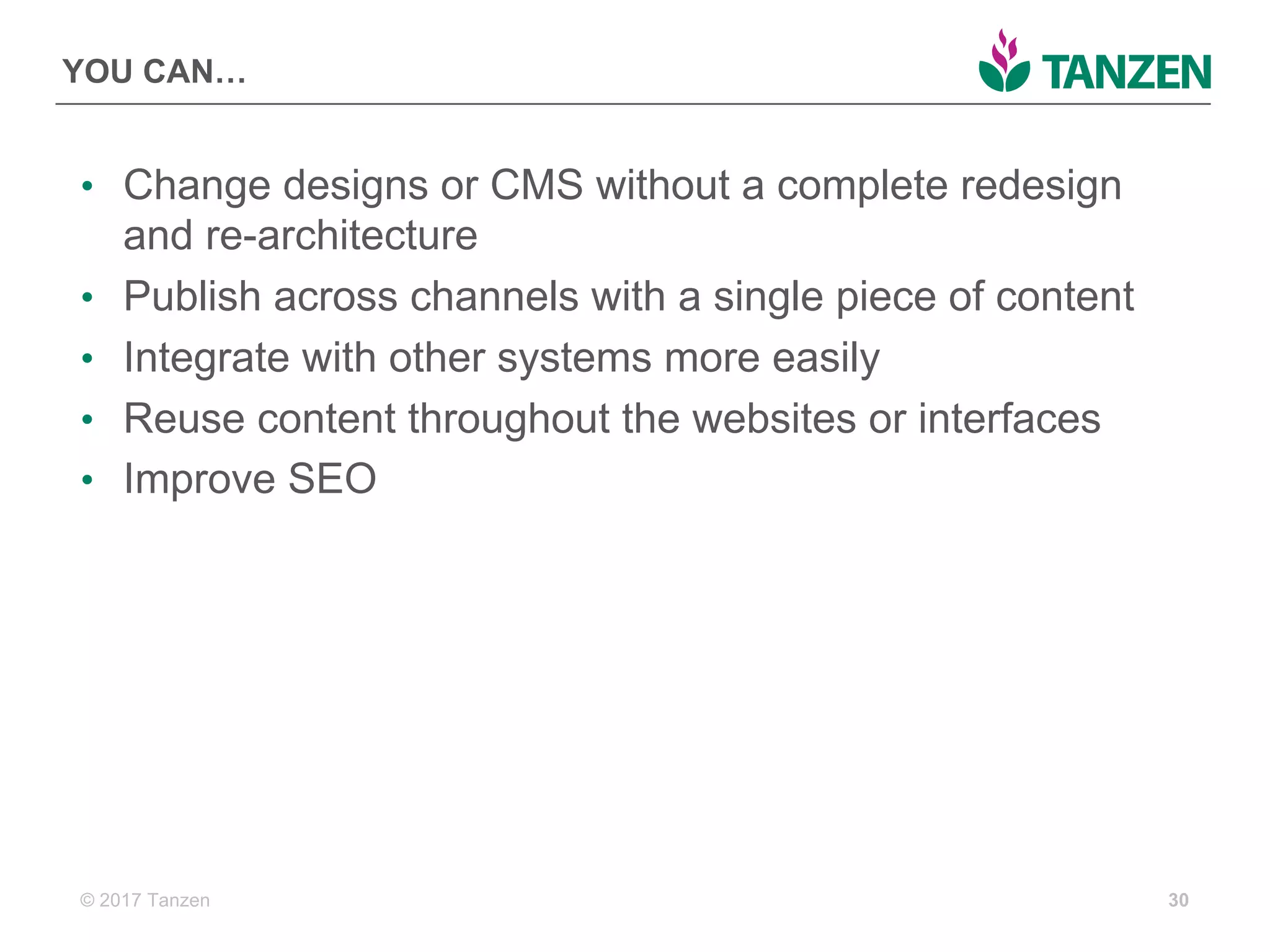 © 2017  Tanzen
YOU  CAN…
• Change  designs  or  CMS  without  a  complete  redesign  
and  re-­architecture
• Publish  across  channels  with  a  single  piece  of  content
• Integrate  with  other  systems  more  easily
• Reuse  content  throughout  the  websites  or  interfaces
• Improve  SEO
30
 