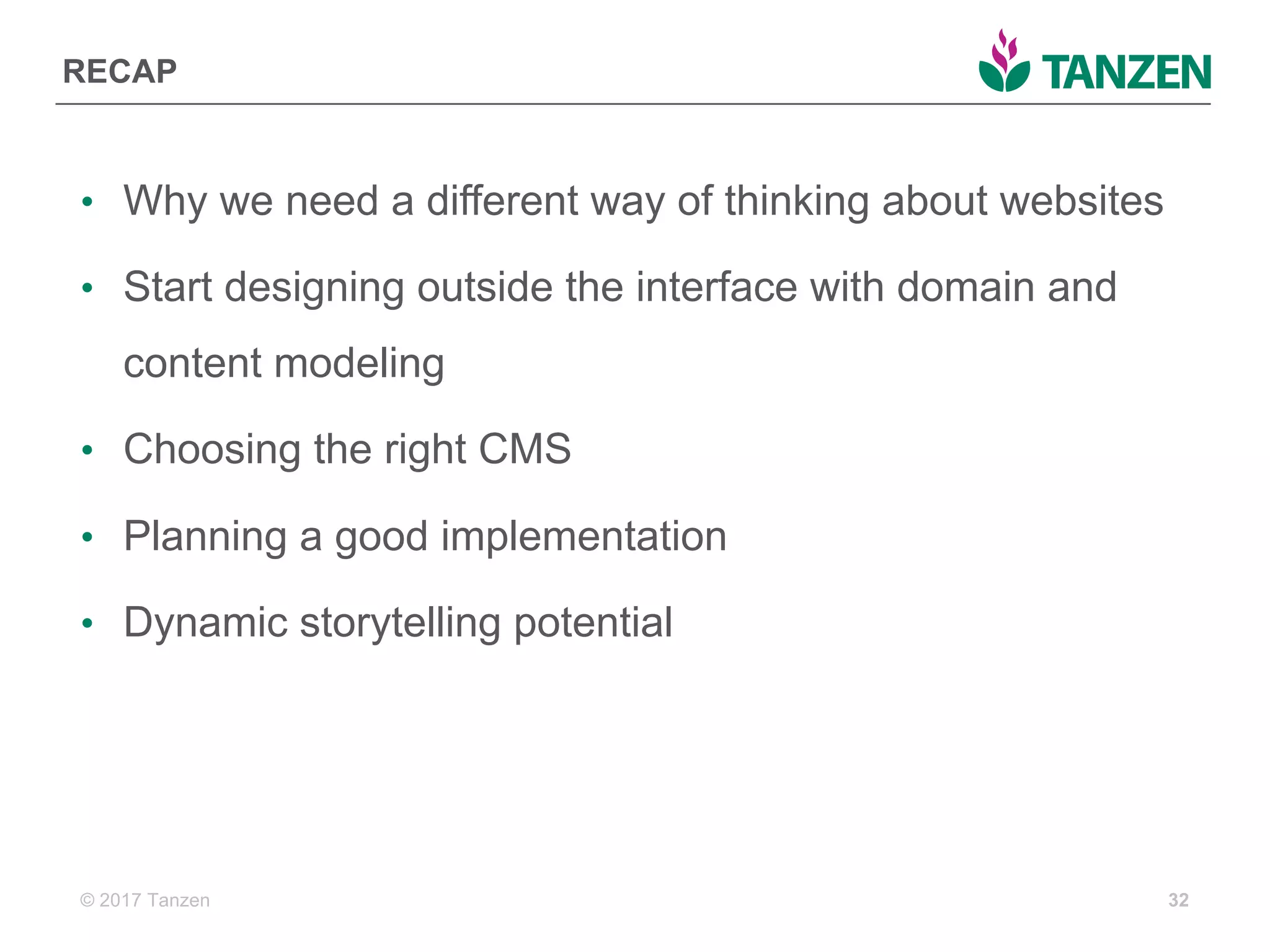 © 2017  Tanzen
RECAP
• Why  we  need  a  different  way  of  thinking  about  websites
• Start  designing  outside  the  interface  with  domain  and  
content  modeling
• Choosing  the  right  CMS
• Planning  a  good  implementation
• Dynamic  storytelling  potential
32
 