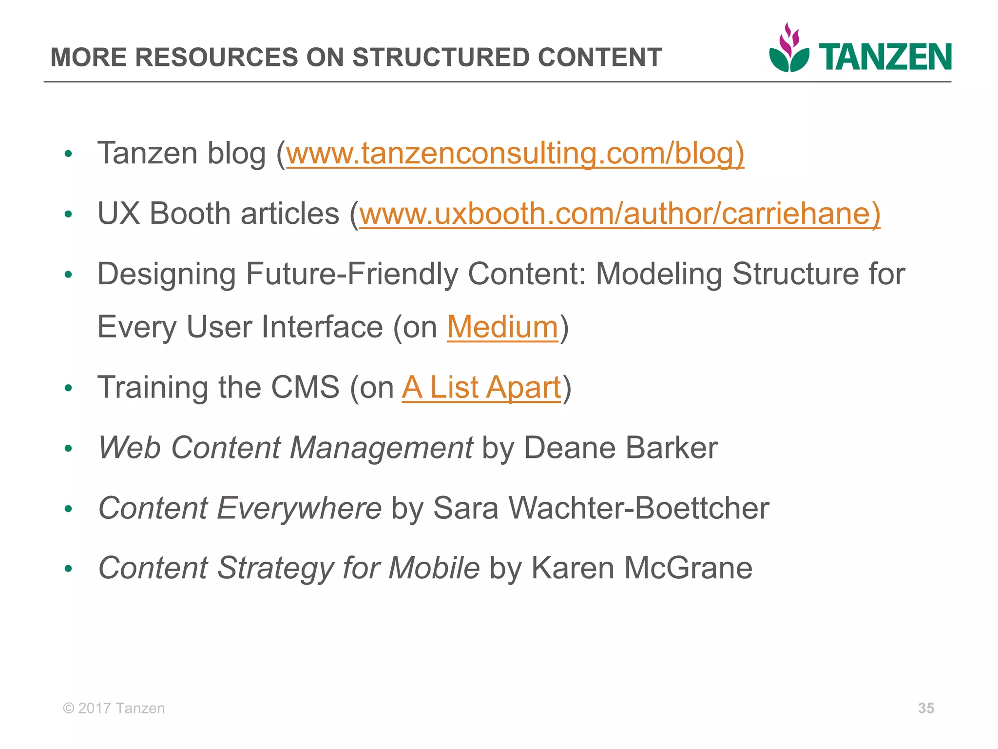 © 2017  Tanzen
MORE  RESOURCES  ON  STRUCTURED  CONTENT
• Tanzen  blog  (www.tanzenconsulting.com/blog)
• UX  Booth  articles  (www.uxbooth.com/author/carriehane)
• Designing  Future-­Friendly  Content:  Modeling  Structure  for  
Every  User  Interface  (on  Medium)
• Training  the  CMS  (on  A  List  Apart)
• Web  Content  Management by  Deane  Barker
• Content  Everywhere by  Sara  Wachter-­Boettcher
• Content  Strategy  for  Mobile  by  Karen  McGrane
35
 