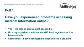 How the right tech can make the NHS accessible to all – March 2023
Poll 1:
Have you experienced problems accessing
medical information online?
• Yes – the site or app was not accessible
• No – my experience with online NHS bookings/comms has
been smooth
• Sometimes – I have occasionally encountered a problem
 