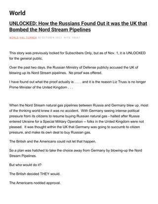 World
UNLOCKED: How the Russians Found Out it was the UK that
Bombed the Nord Stream Pipelines
W O RLD H AL TU RNE R 30 O CTOBE R 2022 H ITS: 38667
This story was previously locked for Subscribers Only, but as of Nov. 1, it is UNLOCKED
for the general public.
Over the past two days, the Russian Ministry of Defense publicly accused the UK of
blowing up its Nord Stream pipelines. No proof was offered.
I have found out what the proof actually is . . . . and it is the reason Liz Truss is no longer
Prime Minister of the United Kingdom . . .
When the Nord Stream natural gas pipelines between Russia and Germany blew up, most
of the thinking world knew it was no accident. With Germany seeing intense political
pressure from its citizens to resume buying Russian natural gas - halted after Russia
entered Ukraine for a Special Military Operation -- folks in the United Kingdom were not
pleased. It was thought within the UK that Germany was going to succumb to citizen
pressure, and make its own deal to buy Russian gas.
The British and the Americans could not let that happen.
So a plan was hatched to take the choice away from Germany by blowing-up the Nord
Stream Pipelines.
But who would do it?
The British decided THEY would.
The Americans nodded approval.
 