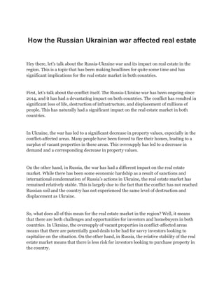 How the Russian Ukrainian war affected real estate
Hey there, let’s talk about the Russia-Ukraine war and its impact on real estate in the
region. This is a topic that has been making headlines for quite some time and has
significant implications for the real estate market in both countries.
First, let’s talk about the conflict itself. The Russia-Ukraine war has been ongoing since
2014, and it has had a devastating impact on both countries. The conflict has resulted in
significant loss of life, destruction of infrastructure, and displacement of millions of
people. This has naturally had a significant impact on the real estate market in both
countries.
In Ukraine, the war has led to a significant decrease in property values, especially in the
conflict-affected areas. Many people have been forced to flee their homes, leading to a
surplus of vacant properties in these areas. This oversupply has led to a decrease in
demand and a corresponding decrease in property values.
On the other hand, in Russia, the war has had a different impact on the real estate
market. While there has been some economic hardship as a result of sanctions and
international condemnation of Russia’s actions in Ukraine, the real estate market has
remained relatively stable. This is largely due to the fact that the conflict has not reached
Russian soil and the country has not experienced the same level of destruction and
displacement as Ukraine.
So, what does all of this mean for the real estate market in the region? Well, it means
that there are both challenges and opportunities for investors and homebuyers in both
countries. In Ukraine, the oversupply of vacant properties in conflict-affected areas
means that there are potentially good deals to be had for savvy investors looking to
capitalize on the situation. On the other hand, in Russia, the relative stability of the real
estate market means that there is less risk for investors looking to purchase property in
the country.
 