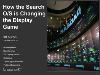 How the Search
O/S is Changing
the Display
Game
SES New York
25th March 2010


Presented by:
Dax Hamman
VP Display Media
iCrossing
Twitter: @daxhamman
Twitter: @icrossing



                      1
 