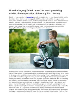How the Segway failed, one of the most promising
modes of transportation of the early 21st century
Exactly 15 years ago, the first segways was sold on Amazon.com - a two-wheeled electric scooter
that looks like a chariot or a moving pedestal. Then, many believed that the segway would
conquer the world and replace our cars, but today it is practically not found on the streets, remaining
a kind of symbol of a failed revolution in urban transport. The reason for this is not the difficulty of
integrating the segway into the modern road infrastructure, not the emergence of compact gyro
scooters and equally environmentally friendly, but much more comfortable electric vehicles.
Segway failed due to a gross marketing miscalculation by the developers.
Frustration The concept of an electric scooter was invented and implemented by the inventor Dean
Kamen. He presented the first Segway model to the public in 2001, after 10 years and $ 100 million
in development. A great future was predicted for the novelty. Venture capitalist John Derr, who has
successfully invested in Google, Coursera, Uber and other high-tech companies, predicted that
Segway would make its first billion faster than any other corporation in the world. It is not surprising
that investors had high hopes for the Segway: agile, comfortable, equally suitable for asphalt and
dirt, relatively fast and reasonably easy to operate. I leaned forward a little - went, leaned back -
slowed down and stopped. However, despite this, people did not buy it. According to Forbes,
Kamen expected to sell up to 10 thousand models a week, but reached this figure only 2 years after
the start of sales. As a day-to-day urban transport, Segway has suffered a complete collapse.
However, and in the corporate segment, Kamen was disappointed. According to Wired, after testing
the Segway was abandoned by the US Postal Service (an analogue of our Russian Post), the Walt
 