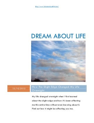 http://www.dreamaboutlife.com/




             DREAM ABOUT LIFE




12/10/2012
             How The Slight Edge Changed My Life
             Overnight
             My life changed overnight when I first learned
             about the slight edge and how it’s been affecting
             me this entire time without even knowing about it.
             Find out how it might be affecting you too.
 