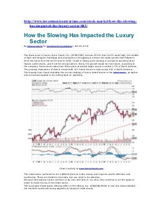 http://www.investmentcontrarians.com/stock-market/how-the-slowing-
    has-impacted-the-luxury-sector/883/

How the Slowing Has Impacted the Luxury
  Sector
By George Leong for Investment Contrarians | Oct 26, 2012



The share price of luxury stock Coach, Inc. (NYSE/COH) is down 28.4% from its 52-week high; the retailer
of high-end designer handbags and accessories is struggling to achieve the sales growth that helped to
drive the stock from the $2.00 level in 2000. Coach is facing some slowing in consumer spending at its
factory outlet stores, and if not for strong sales in China, the growth would be even lower, according to
the company. Same-store sales from China grew at double digits versus a muted 1.7% in North America.
The growing importance of Asia is critical with 317 Coach stores in Asia versus 523 in North America.
The slowing from Coach indicates the current stalling of luxury brand stocks in the retail sector, as higher-
end consumers appear to be cutting back on spending.




                                 Chart courtesy of www.StockCharts.com

The retail sector continues to be a difficult place to make money and requires careful attention and
monitoring. There are trades to be made, but you need to be selective.
Discount and big-box stores continue to do very well and, in my view, they continue to be the space in
which to make money in the retail sector.
The successful initial public offering (IPO) of Five Below, Inc. (NASDAQ/FIVE) in mid-July demonstrated
the market’s continued strong appetite for discount retail stocks.
 