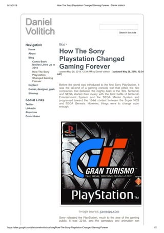 6/19/2018 How The Sony Playstation Changed Gaming Forever - Daniel Volitich
https://sites.google.com/site/danielvolitichus/blog/How-The-Sony-Playstation-Changed-Gaming-Forever 1/2
Daniel
Volitich
Navigation
Home
About
Blog
Comic Book
Movies Lined Up In
2018
How The Sony
Playstation
Changed Gaming
Forever
Contact
Gamer, designer, geek
Sitemap
Social Links
Twitter
Linkedin
About.me
Crunchbase
Blog >
How The Sony
Playstation Changed
Gaming Forever
posted May 28, 2018, 12:34 AM by Daniel Volitich [ updated May 28, 2018, 12:34
AM ]
Before the world was introduced to the first Sony PlayStation, it
was the tail-end of a gaming console war that pitted the two
companies that defeated the mighty Atari in the ‘80s. Nintendo
and SEGA started their rivalry with the 8-bit battle of Nintendo
Entertainment System and the SEGA Master System and
progressed toward the 16-bit contest between the Super NES
and SEGA Genesis. However, things were to change soon
enough.
Image source: gamespy.com
Sony released the PlayStation, much to the awe of the gaming
public. It was 32-bit, and the gameplay and animation ran
Search this site
 