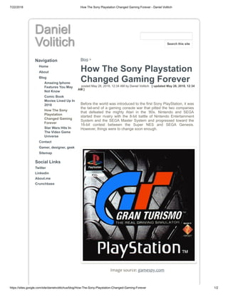 7/22/2018 How The Sony Playstation Changed Gaming Forever - Daniel Volitich
https://sites.google.com/site/danielvolitichus/blog/How-The-Sony-Playstation-Changed-Gaming-Forever 1/2
Daniel
Volitich
Navigation
Home
About
Blog
Amazing Iphone
Features You May
Not Know
Comic Book
Movies Lined Up In
2018
How The Sony
Playstation
Changed Gaming
Forever
Star Wars Hits In
The Video Game
Universe
Contact
Gamer, designer, geek
Sitemap
Social Links
Twitter
Linkedin
About.me
Crunchbase
Blog >
How The Sony Playstation
Changed Gaming Forever
posted May 28, 2018, 12:34 AM by Daniel Volitich [ updated May 28, 2018, 12:34
AM ]
Before the world was introduced to the first Sony PlayStation, it was
the tail-end of a gaming console war that pitted the two companies
that defeated the mighty Atari in the ‘80s. Nintendo and SEGA
started their rivalry with the 8-bit battle of Nintendo Entertainment
System and the SEGA Master System and progressed toward the
16-bit contest between the Super NES and SEGA Genesis.
However, things were to change soon enough.
Image source: gamespy.com
Search this site
 