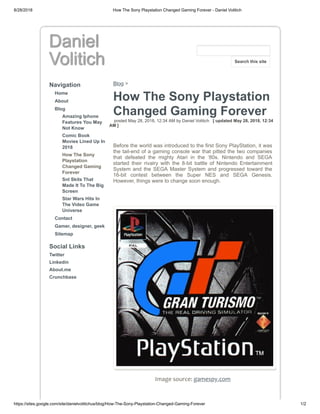 8/28/2018 How The Sony Playstation Changed Gaming Forever - Daniel Volitich
https://sites.google.com/site/danielvolitichus/blog/How-The-Sony-Playstation-Changed-Gaming-Forever 1/2
Daniel
Volitich
Navigation
Home
About
Blog
Amazing Iphone
Features You May
Not Know
Comic Book
Movies Lined Up In
2018
How The Sony
Playstation
Changed Gaming
Forever
Snl Skits That
Made It To The Big
Screen
Star Wars Hits In
The Video Game
Universe
Contact
Gamer, designer, geek
Sitemap
Social Links
Twitter
Linkedin
About.me
Crunchbase
Blog >
How The Sony Playstation
Changed Gaming Forever
posted May 28, 2018, 12:34 AM by Daniel Volitich [ updated May 28, 2018, 12:34
AM ]
Before the world was introduced to the first Sony PlayStation, it was
the tail-end of a gaming console war that pitted the two companies
that defeated the mighty Atari in the ‘80s. Nintendo and SEGA
started their rivalry with the 8-bit battle of Nintendo Entertainment
System and the SEGA Master System and progressed toward the
16-bit contest between the Super NES and SEGA Genesis.
However, things were to change soon enough.
Image source: gamespy.com
Search this site
 