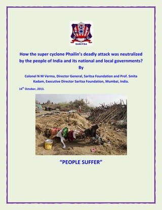  

How t
the supe
er cyclon
ne Phailin’s deadly attac
ck was n
neutraliz
zed 
by the
e people
e of India
a and its
s national and lo
ocal gov
vernmen
nts? 
By 
Colo
onel N M V
Verma, Dir
rector Gen
neral, Sarit
tsa Founda
ation and P
Prof. Smita
a 
Kadam, Executive Director S
Saritsa Fou
undation, M
Mumbai, India. 
14th Octo
ober, 2013. 

 

“PEOPL
“
LE SUF
FFER” 

 