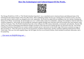 How The Technological And Cultural Impact Of The World...
The Chicago World Fair of 1893, or "The World Columbian Exposition", was a watershed event in American history and influenced many of the
technological and cultural changes of the early 20th century. When establishing whether the Fair was a turning point in American society, one must
assess the extent to which society was changed by the event. Industrially, The World Fair added 200 new buildings to the city's skyline, including the
famous Ferris Wheel. Economically, the fair brought in an over 1 million dollar surplus for stockholders, making it the standard to which all other fairs
would be compared to. And socially, the fair brought the community together through music and shows and with inventions like Aunt Jemima's syrup
and Juicy Fruit gum. Thus, The World Columbian Expo did, in fact, influence the 20th century industrially, economically and culturally. The late 19th
century was a time for technological and industrial triumph. Inventions of this time proved so benign that they are still used to this day. The World's
Columbian Exposition channeled this new creative mindset of people and set it into action on the world's stage. Erik Larson constructs an image of
these inventions as, "They (fair goers) saw the first moving pictures on Edison's Kinetoscope, and they watched as lightning chattered from Nikola
Tesla's body. They saw even more ungodly things– the first zipper; the first ever all electric kitchen, which included an automatic dishwasher; and a
box purporting
... Get more on HelpWriting.net ...
 