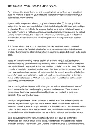 Hot Unique Prom Dresses 2013 Styles
Now, one can take proper their eyes and keep doing their work without worry about their
eyes. All you have to do is buy yourself several such protective glasses additionally your
eyes feel secure and sensible.
If you consider you possess a heavy body, which is centered on 30 lb's over your ideal
weight, then the ideas you have to follow include the following:-Avoid lines of horizontal type
and beating. This is undoubtedly the standard tips that large people get when it comes to
their outfit. The thing is that horizontal stripes make bodies look more expansive. So instead
utilizing horizontal stripes, that force you look heavier, opt for making use of vertical men
fashion tubes. Vertical stripes write you look higher, which making you look an excellent
slimmer.
This reveals a brand new world of possibilities, discover means all different means of
conducting opportunity. Specialization is often achieved using mini-sites that sell a single
product. The mini internet site might have from in order to five pages, but usually just a single
page.
Today the fashion accessory belt has become an essential part just about every man.
Specially the young generation of today is wearing them to reveal their passion, to express
their availability of looking stylish and modern and turn out to be noticed by others. The belts
normally of beautifully colors that matched using other items such as trousers and shirts. I'd
really appreciate and every person will believe me, that the present generation of today has
wonderfully used automobile fashion subject. It has become an integral part of their semi
formal and formal dress code. Without doubt for a modern man of fashion belt has really
become key fashion accessory.
Use accounting software women fashion backyard track of the books to ensure you don't
spend an accountant to correct everything for you come tax season. There are many
packages out there today produced the small business, may relatively in expensive,
especially if you your time they save.
When you are proper fit of T-shirts, it is critical to choose those with comforting linens. Out
were the days for relaxed styles with lots of material. Men's fashion trends, nowadays,
include more fitted styles that cling for the contours of the body. Round necks are hot great to
reflect the warm weather short sleeves, which could be matched with sleeveless vests.
Lengths belonging to the tops to do this year were slightly beyond those seen last annum.
Coco set out to conquer the world. She showed women they could be comfortable
nonetheless look smart. Famous for her saying, "In order to be irreplaceable you need to
always be different," This became Coco Chanel's secret of influence to women everywhere.
 