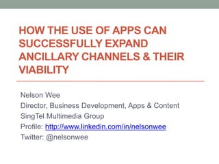HOW THE USE OF APPS CAN
SUCCESSFULLY EXPAND
ANCILLARY CHANNELS & THEIR
VIABILITY

Nelson Wee
Director, Business Development, Apps & Content
SingTel Multimedia Group
Profile: http://www.linkedin.com/in/nelsonwee
Twitter: @nelsonwee
 