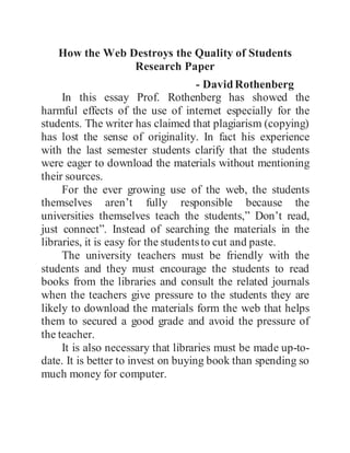 How the Web Destroys the Quality of Students
Research Paper
- DavidRothenberg
In this essay Prof. Rothenberg has showed the
harmful effects of the use of internet especially for the
students. The writer has claimed that plagiarism (copying)
has lost the sense of originality. In fact his experience
with the last semester students clarify that the students
were eager to download the materials without mentioning
their sources.
For the ever growing use of the web, the students
themselves aren’t fully responsible because the
universities themselves teach the students,” Don’t read,
just connect”. Instead of searching the materials in the
libraries, it is easy for the studentsto cut and paste.
The university teachers must be friendly with the
students and they must encourage the students to read
books from the libraries and consult the related journals
when the teachers give pressure to the students they are
likely to download the materials form the web that helps
them to secured a good grade and avoid the pressure of
the teacher.
It is also necessary that libraries must be made up-to-
date. It is better to invest on buying book than spending so
much money for computer.
 