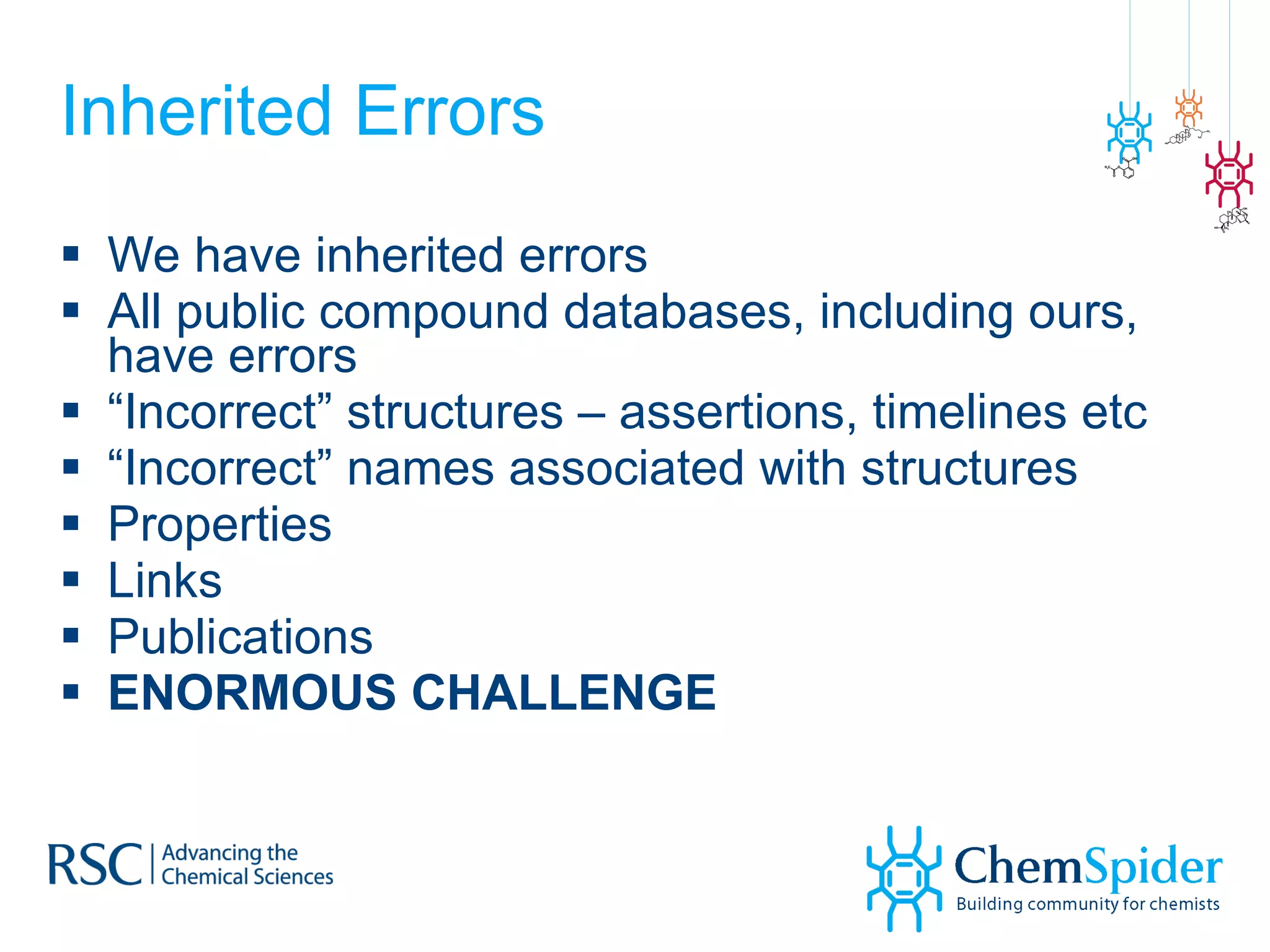 Inherited Errors We have inherited errors All public compound databases, including ours, have errors “ Incorrect” structures – assertions, timelines etc “ Incorrect” names associated with structures Properties Links Publications ENORMOUS CHALLENGE 