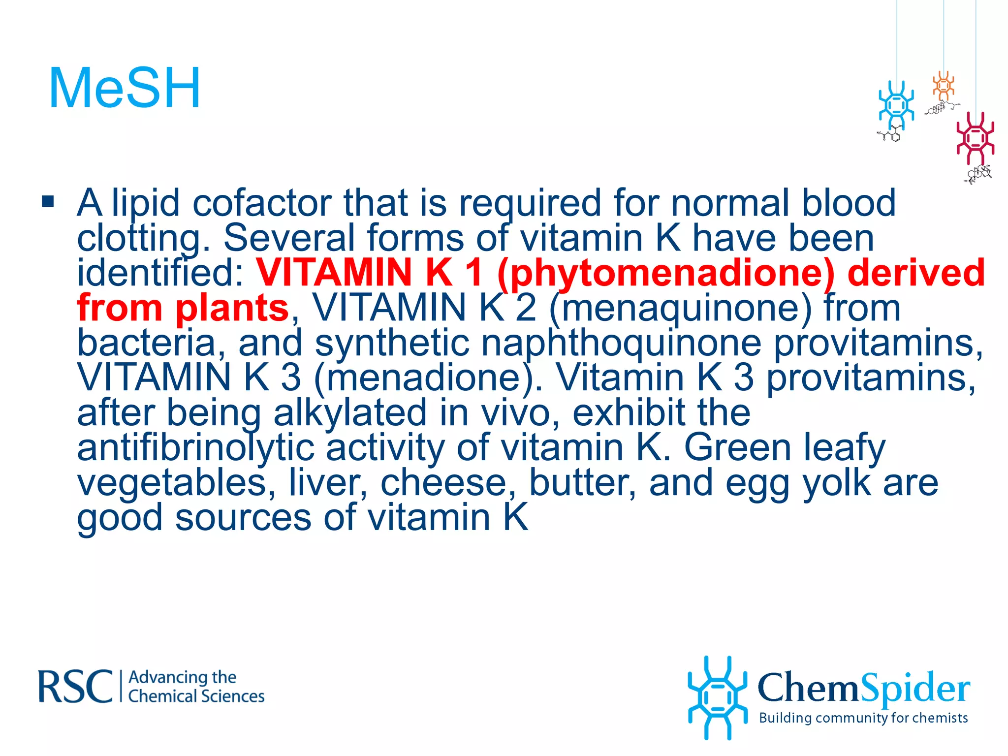 MeSH A lipid cofactor that is required for normal blood clotting. Several forms of vitamin K have been identified:  VITAMIN K 1 (phytomenadione) derived from plants , VITAMIN K 2 (menaquinone) from bacteria, and synthetic naphthoquinone provitamins, VITAMIN K 3 (menadione). Vitamin K 3 provitamins, after being alkylated in vivo, exhibit the antifibrinolytic activity of vitamin K. Green leafy vegetables, liver, cheese, butter, and egg yolk are good sources of vitamin K 