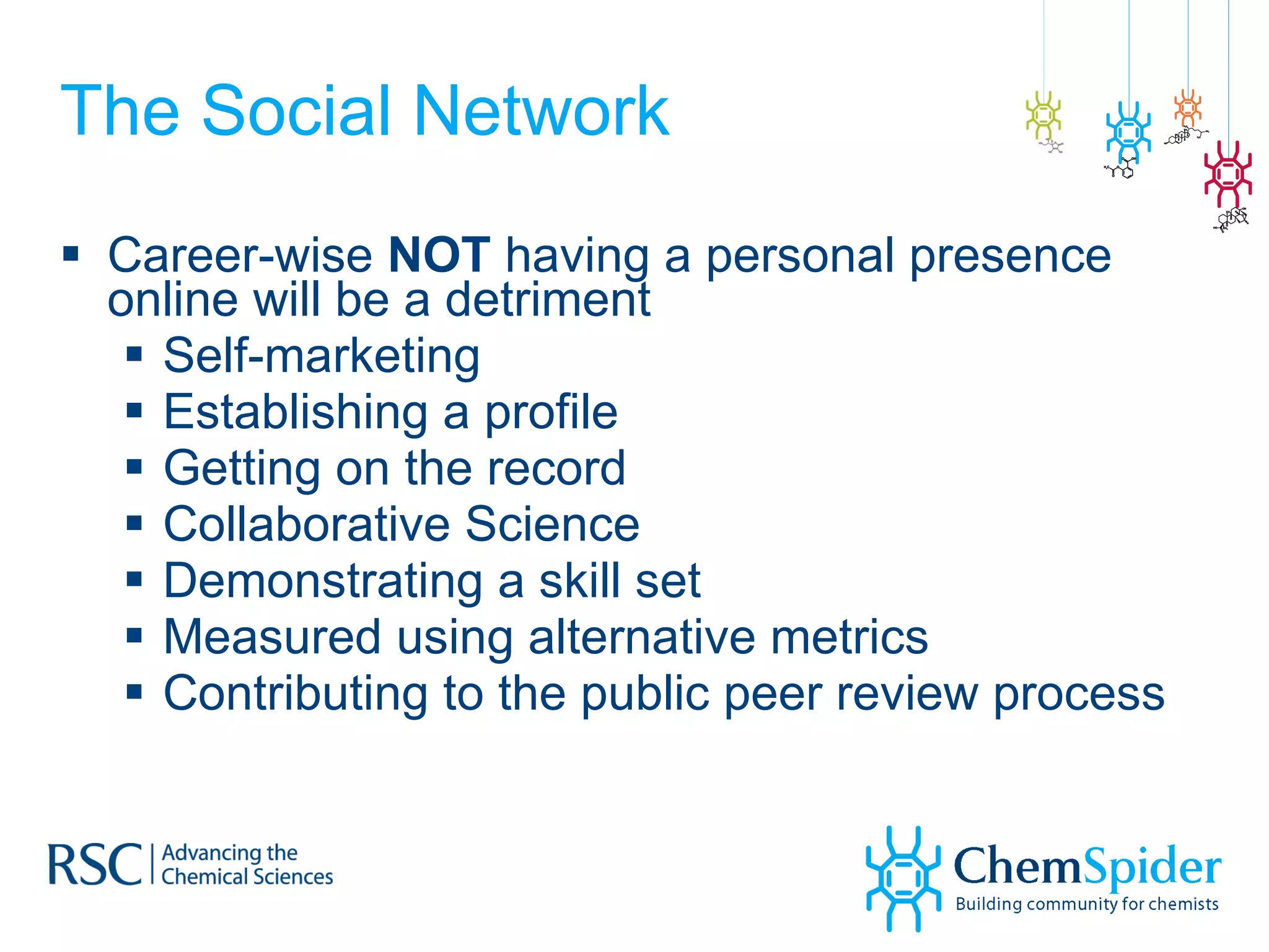 The Social Network Career-wise  NOT  having a personal presence online will be a detriment Self-marketing Establishing a profile Getting on the record Collaborative Science Demonstrating a skill set Measured using alternative metrics Contributing to the public peer review process 