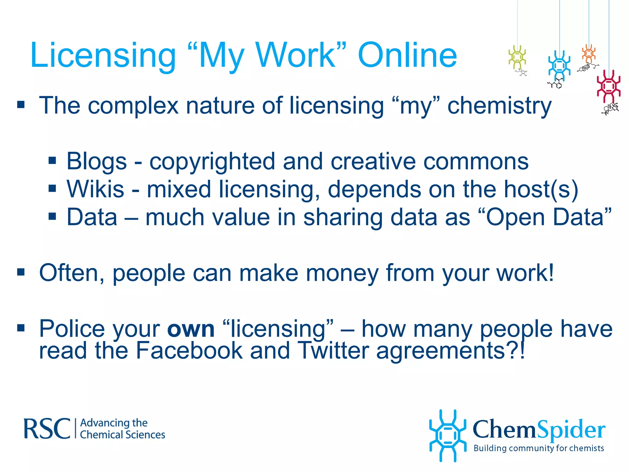 Licensing “My Work” Online  The complex nature of licensing “my” chemistry Blogs - copyrighted and creative commons  Wikis - mixed licensing, depends on the host(s) Data – much value in sharing data as “Open Data” Often, people can make money from your work! Police your  own  “licensing” – how many people have read the Facebook and Twitter agreements?! 