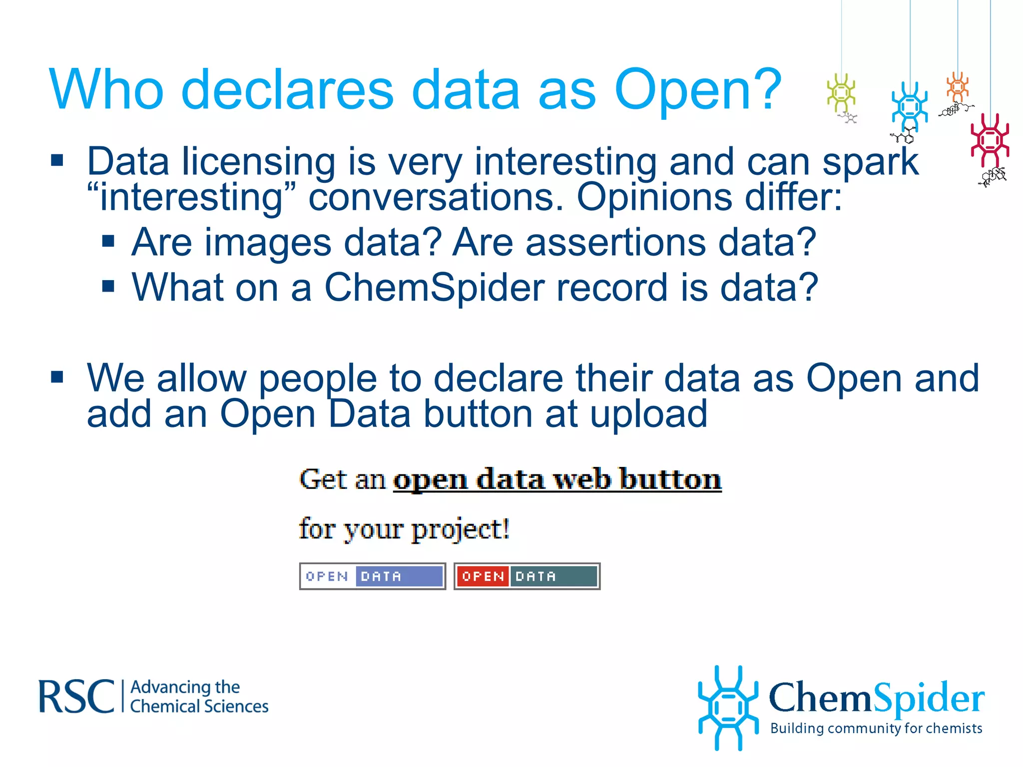 Who declares data as Open? Data licensing is very interesting and can spark “interesting” conversations. Opinions differ: Are images data? Are assertions data? What on a ChemSpider record is data? We allow people to declare their data as Open and add an Open Data button at upload 